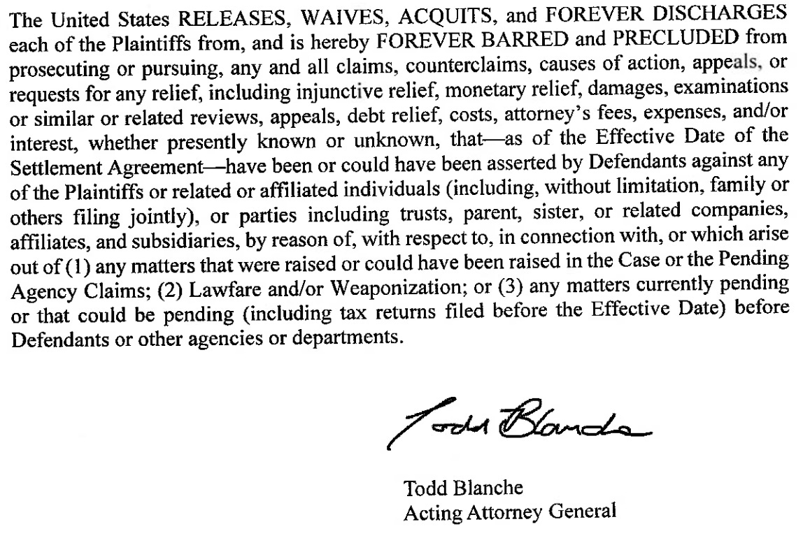 The United States RELEASES, WAIVES, ACQUITS, and FOREVER DISCHARGES each of the Plaintiffs from, and is hereby FOREVER BARRED and PRECLUDED from prosecuting or pursuing, any and all claims, counterclaims, causes of action, appeals, or requests for any relief, including injunctive relief, monetary relief, damages, examinations or similar or related reviews, appeals, debt relief, costs, attorney's fees, expenses, and/or interest, whether presently known or unknown, that—as of the Effective Date of the Settlement Agreement— have been or could have been asserted by Defendants against any of the Plaintiffs or related or affiliated individuals (including, without limitation, family or others filing jointly), or parties including trusts, parent, sister, or related companies, affiliates, and subsidiaries, by reason of, with respect to, in connection with, or which arise out of (1) any matters that were raised or could have been raised in the Case or the Pending Agency Claims; (2) Lawfare and/or Weaponization; or (3) any matters currently pending or that could be pending (including tax returns filed before the Effective Date) before Defendants or other agencies or departments. Todd Blanch Acting Attorney General The United States RELEASES, WAIVES, ACQUITS, and FOREVER DISCHARGES each of the Plaintiffs from, and is hereby FOREVER BARRED and PRECLUDED from prosecuting or pursuing, any and all claims, counterclaims, causes of action, appeals, or requests for any relief, including injunctive relief, monetary relief, damages, examinations or similar or related reviews, appeals, debt relief, costs, attorney's fees, expenses, and/or interest, whether presently known or unknown, that—as of the Effective Date of the Settlement Agreement— have been or could have been asserted by Defendants against any of the Plaintiffs or related or affiliated individuals (including, without limitation, family or others filing jointly), or parties including trusts, parent, sister, or related companies, affiliates, and subsidiaries, by reason of, with respect to, in connection with, or which arise out of (1) any matters that were raised or could have been raised in the Case or the Pending Agency Claims; (2) Lawfare and/or Weaponization; or (3) any matters currently pending or that could be pending (including tax returns filed before the Effective Date) before Defendants or other agencies or departments. Todd Blanch Acting Attorney General