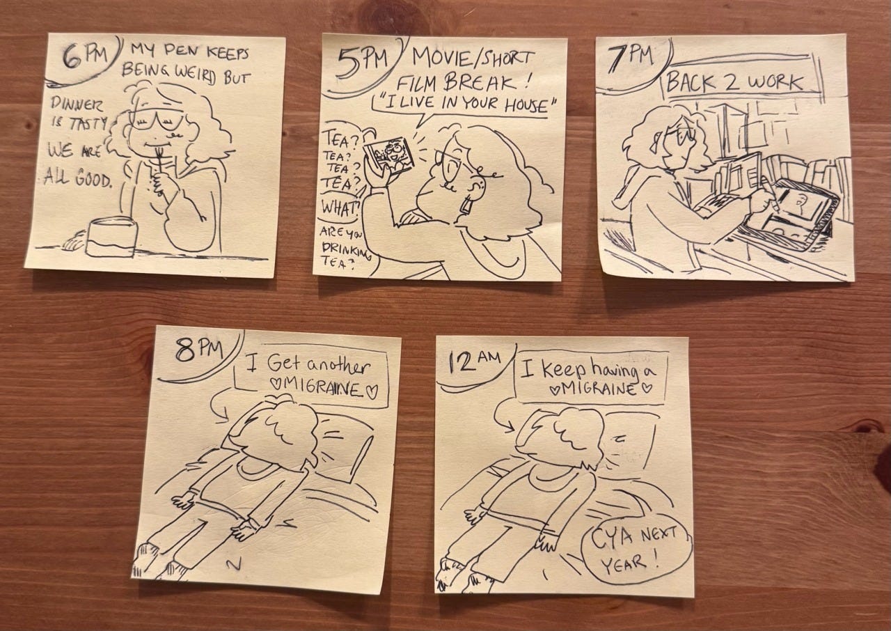 Comic with sticky notes used for panels- time of hour documented in the upper left corner. 5pm: movie/short film break! It’s called “I live in your house” (I highly recommend) 6pm: my pen keeps being weird but dinner is tasty so we are all good. 7pm: I get back to work on comics stuff. 8pm I have a migraine and lie face down on my bed. 12 am: I keep having a migraine  Comic with sticky notes used for panels- time of hour documented in the upper left corner. 5pm: movie/short film break! It’s called “I live in your house” (I highly recommend) 6pm: my pen keeps being weird but dinner is tasty so we are all good. 7pm: I get back to work on comics stuff. 8pm I have a migraine and lie face down on my bed. 12 am: I keep having a migraine 