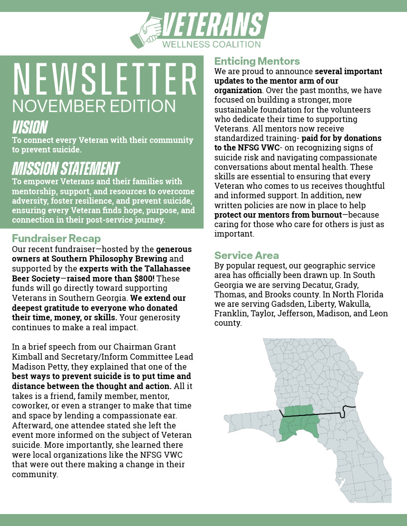 A single-page “Veterans Wellness Coalition” newsletter (November edition) with a green-and-white design and a handshake logo. Left column: large “NEWSLETTER – NOVEMBER EDITION,” plus Vision (“connect every Veteran with their community to prevent suicide”) and Mission Statement (mentorship, support, resources to overcome adversity, foster resilience, and prevent suicide). Main articles: - Fundraiser Recap: event hosted by Southern Philosophy Brewing with support from the Tallahassee Beer Society raised more than $800 for Veterans in Southern Georgia; thanks to donors; remarks by Chairman Grant Kimball and Secretary/Inform Committee Lead Madison Petty emphasizing putting time and distance between thought and action. - Enticing Mentors: updates to the mentor program; standardized training funded by donations to the NFSG VWC; focus on recognizing suicide risk, compassionate mental‑health conversations, and policies to protect mentors from burnout. - Service Area: map and list of covered counties—South Georgia: Decatur, Grady, Thomas, Brooks; North Florida: Gadsden, Liberty, Wakulla, Franklin, Taylor, Jefferson, Madison, Leon. A single-page “Veterans Wellness Coalition” newsletter (November edition) with a green-and-white design and a handshake logo. Left column: large “NEWSLETTER – NOVEMBER EDITION,” plus Vision (“connect every Veteran with their community to prevent suicide”) and Mission Statement (mentorship, support, resources to overcome adversity, foster resilience, and prevent suicide). Main articles: - Fundraiser Recap: event hosted by Southern Philosophy Brewing with support from the Tallahassee Beer Society raised more than $800 for Veterans in Southern Georgia; thanks to donors; remarks by Chairman Grant Kimball and Secretary/Inform Committee Lead Madison Petty emphasizing putting time and distance between thought and action. - Enticing Mentors: updates to the mentor program; standardized training funded by donations to the NFSG VWC; focus on recognizing suicide risk, compassionate mental‑health conversations, and policies to protect mentors from burnout. - Service Area: map and list of covered counties—South Georgia: Decatur, Grady, Thomas, Brooks; North Florida: Gadsden, Liberty, Wakulla, Franklin, Taylor, Jefferson, Madison, Leon.