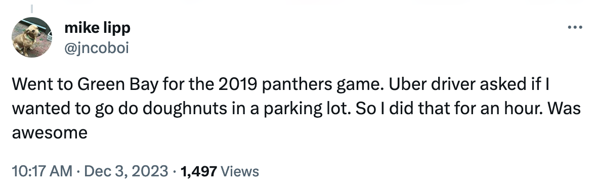 tweet: Went to Green Bay for the 2019 panthers game. Uber driver asked if I wanted to go do doughnuts in a parking lot. So I did that for an hour. Was awesome