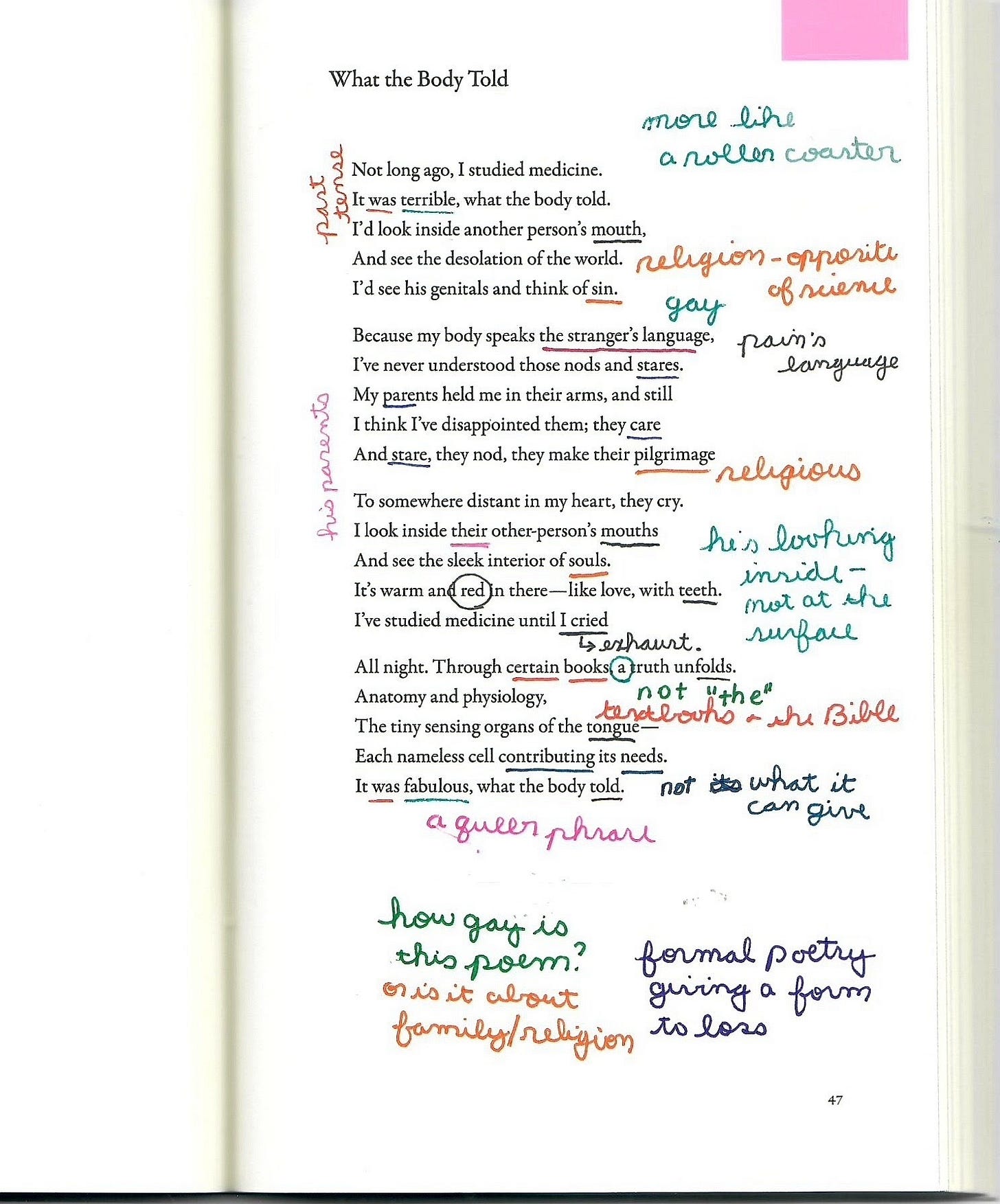 A scanned page of Rafael Campo's poem "What the Body Told," heavily annotated with colorful handwritten marginalia. The typed poem explores themes of medicine, the body, shame, and introspection. Marginal notes appear in various colors, asking questions like "How gay is this poem?" and "Is it about family/religion?" Other comments include “a queen phrase,” “pain’s language,” “not the Bible,” and “formal poetry giving a form to loss.” Words and phrases from the poem are underlined or circled, with interpretations and reactions written in the margins, highlighting themes of queerness, religion, science, and parental expectation. A scanned page of Rafael Campo's poem "What the Body Told," heavily annotated with colorful handwritten marginalia. The typed poem explores themes of medicine, the body, shame, and introspection. Marginal notes appear in various colors, asking questions like "How gay is this poem?" and "Is it about family/religion?" Other comments include “a queen phrase,” “pain’s language,” “not the Bible,” and “formal poetry giving a form to loss.” Words and phrases from the poem are underlined or circled, with interpretations and reactions written in the margins, highlighting themes of queerness, religion, science, and parental expectation.