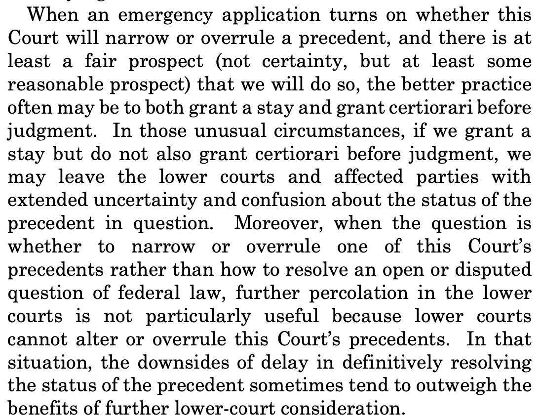 When an emergency application turns on whether this Court will narrow or overrule a precedent, and there is at least a fair prospect (not certainty, but at least some reasonable prospect) that we will do so, the better practice often may be to both grant a stay and grant certiorari before judgment. In those unusual circumstances, if we grant a stay but do not also grant certiorari before judgment, we may leave the lower courts and affected parties with extended uncertainty and confusion about the status of the precedent in question. Moreover, when the question is whether to narrow or overrule one of this Court’s precedents rather than how to resolve an open or disputed question of federal law, further percolation in the lower courts is not particularly useful because lower courts cannot alter or overrule this Court’s precedents. In that situation, the downsides of delay in definitively resolving the status of the precedent sometimes tend to outweigh the benefits of further lower-court consideration. When an emergency application turns on whether this Court will narrow or overrule a precedent, and there is at least a fair prospect (not certainty, but at least some reasonable prospect) that we will do so, the better practice often may be to both grant a stay and grant certiorari before judgment. In those unusual circumstances, if we grant a stay but do not also grant certiorari before judgment, we may leave the lower courts and affected parties with extended uncertainty and confusion about the status of the precedent in question. Moreover, when the question is whether to narrow or overrule one of this Court’s precedents rather than how to resolve an open or disputed question of federal law, further percolation in the lower courts is not particularly useful because lower courts cannot alter or overrule this Court’s precedents. In that situation, the downsides of delay in definitively resolving the status of the precedent sometimes tend to outweigh the benefits of further lower-court consideration.