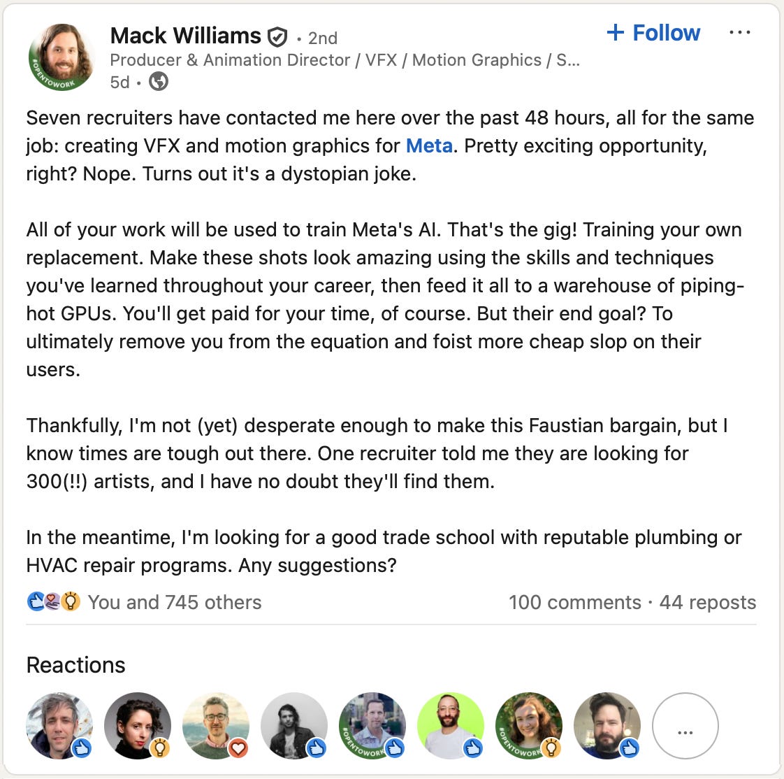 “Seven recruiters have contacted me here over the past 48 hours, all for the same job: creating VFX and motion graphics for Meta. Pretty exciting opportunity, right? Nope. Turns out it’s a dystopian joke. All of your work will be used to train Meta’s AI. That’s the gig! Training your own replacement. Make these shots look amazing using the skills and techniques you’ve learned throughout your career, then feed it all to a warehouse of piping-hot GPUs. You’ll get paid for your time, of course. But their end goal? To ultimately remove you from the equation and foist more cheap slop on their users.” “Seven recruiters have contacted me here over the past 48 hours, all for the same job: creating VFX and motion graphics for Meta. Pretty exciting opportunity, right? Nope. Turns out it’s a dystopian joke. All of your work will be used to train Meta’s AI. That’s the gig! Training your own replacement. Make these shots look amazing using the skills and techniques you’ve learned throughout your career, then feed it all to a warehouse of piping-hot GPUs. You’ll get paid for your time, of course. But their end goal? To ultimately remove you from the equation and foist more cheap slop on their users.”