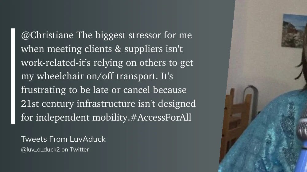 Screenshot of a tweet from @luv_a_duck2 (Tweets From LuvAduck) replying to @Christiane: "The biggest stressor for me when meeting clients & suppliers isn't work-related — it's relying on others to get my wheelchair on/off transport. It's frustrating to be late or cancel because 21st century infrastructure isn't designed for independent mobility. #AccessForAll"