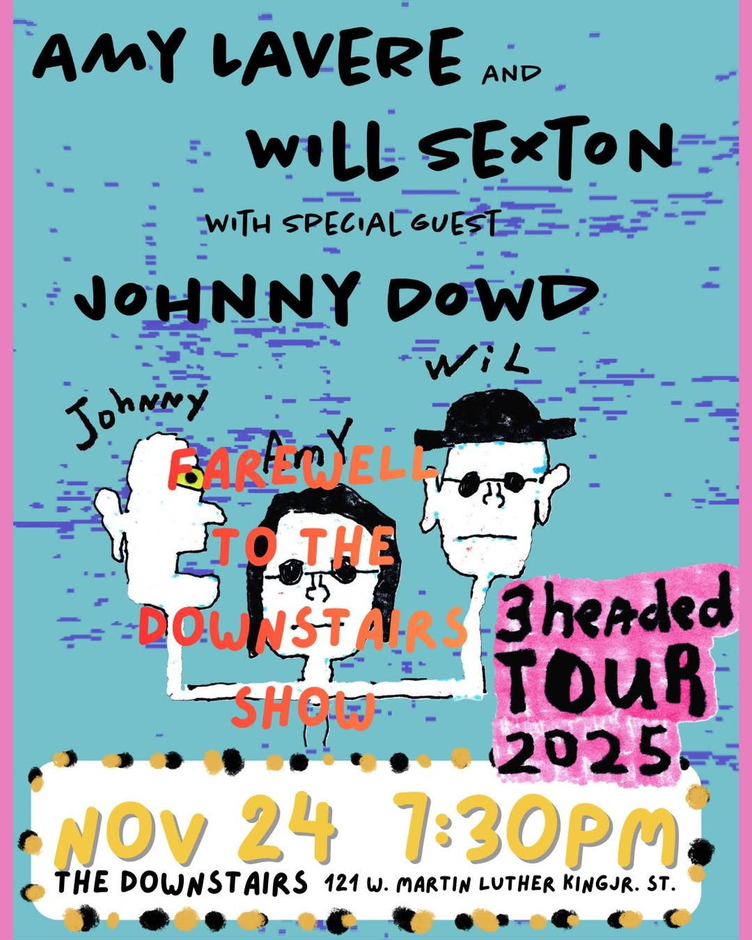May be an image of text that says 'AMY LAVERE AND WiLL SEXTON: WITH SPECIAL SPEGIALGUESEE: GUES JOHNNY DOWD wiー 1L- Johniny BAREWELL EL TO TOTH THE DOWNSTAIR DOW NST AIRS 3headed SHOW TOUR 2025 NOV24 24 Νον 7:30pM THE DOWNSTAIRS 121 w. MARTIN LUTHER KINGJR. ST.'