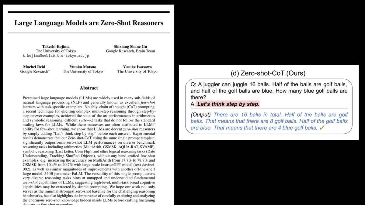 Large Language Models are Zero-Shot Reasoners - a paper by Takeshi Kojima, Shixiang Shane Gu, Machel Reid, Yutaka Matsuo, Yusuke Iwasawa

Q: A juggler can juggle 16 balls. Half of the balls are golf balls, and half of the golf balls are blue. How many blue golf balls are there? A: Let's think step by step. 

(Output) There are 16 balls in total. Half of the balls are golf balls. That means that there are 8 golf balls. Half of the golf balls are blue. That means that there are 4 blue golf balls.