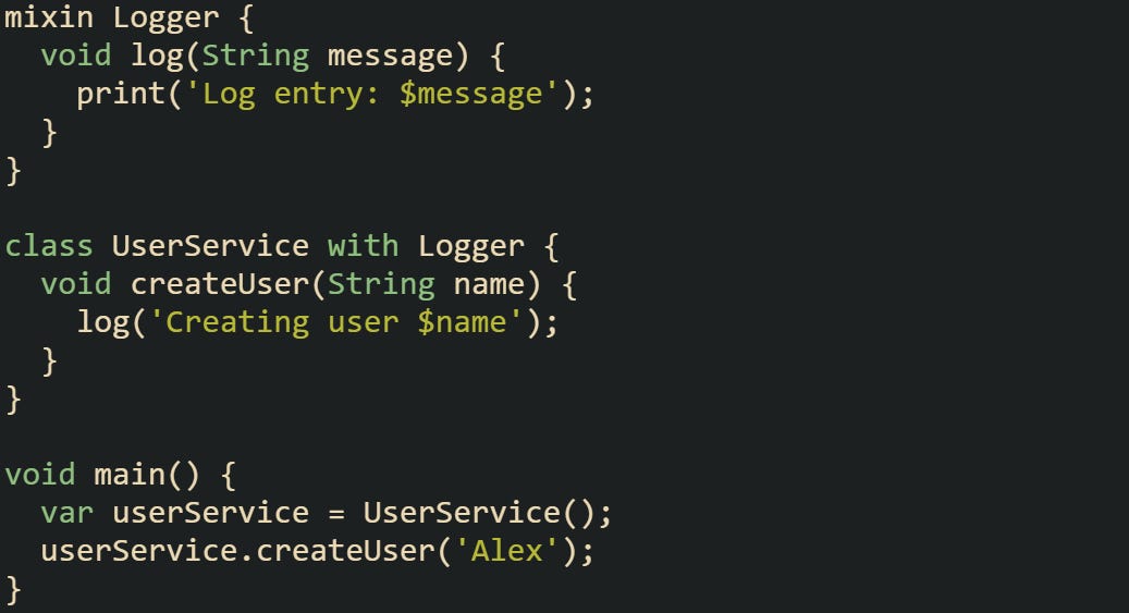 mixin Logger {   void log(String message) {     print('Log entry: $message');   } }  class UserService with Logger {   void createUser(String name) {     log('Creating user $name');   } }  void main() {   var userService = UserService();   userService.createUser('Alex'); }