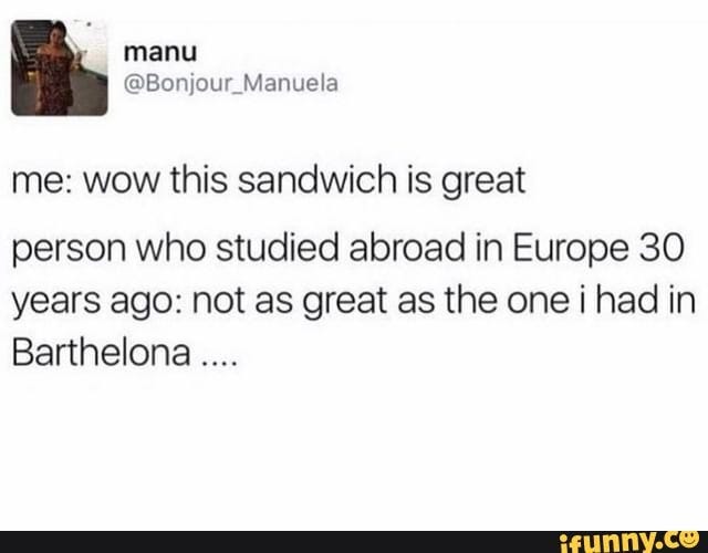 me: wow this sandwich is great person who studied abroad in Europe 30 years ago: not as great as the one i had in Barthelona