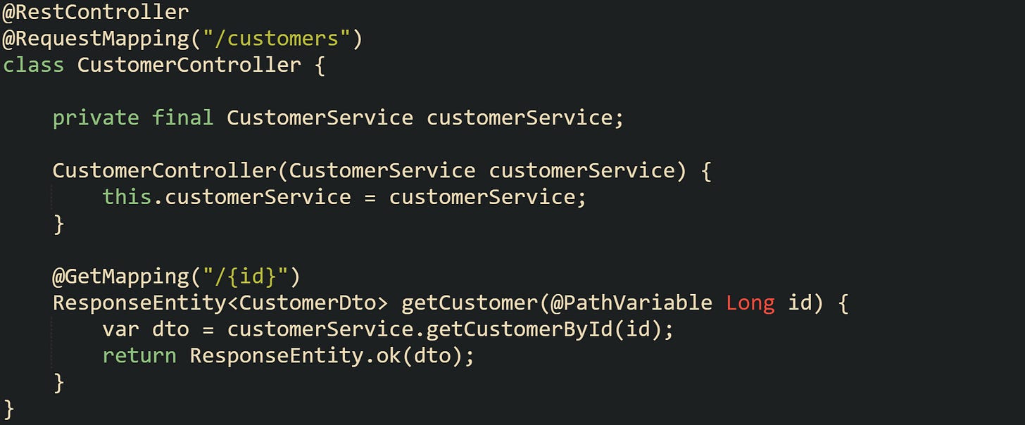 @RestController @RequestMapping("/customers") class CustomerController {      private final CustomerService customerService;      CustomerController(CustomerService customerService) {         this.customerService = customerService;     }      @GetMapping("/{id}")     ResponseEntity<CustomerDto> getCustomer(@PathVariable Long id) {         var dto = customerService.getCustomerById(id);         return ResponseEntity.ok(dto);     } }
