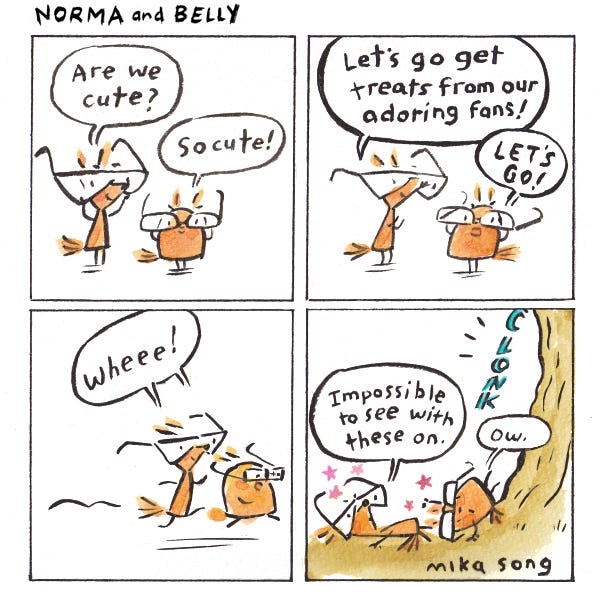 Norma and Belly, two silly squirrels try on eyeglasses to see how cute they make them look. They decide to go get treats from fans that think they look cute. They run straight into a tree. Clonk. Norma says, “Impossible to see with these on!” Belly says, “Ow.”