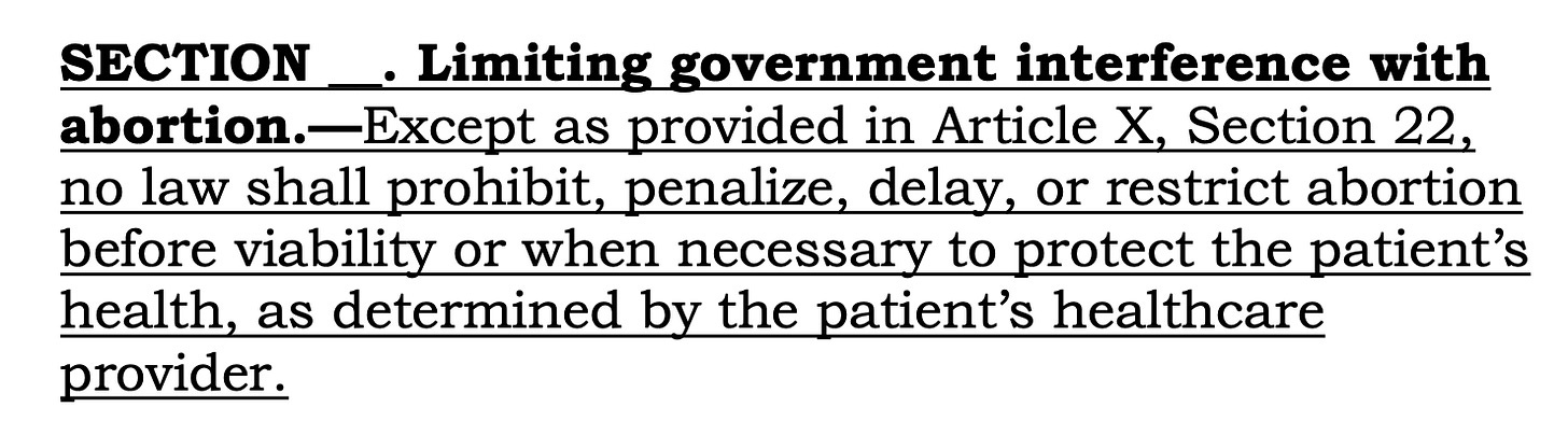 SECTION __. Limiting government interference with abortion.—Except as provided in Article X, Section 22, no law shall prohibit, penalize, delay, or restrict abortion before viability or when necessary to protect the patient’s health, as determined by the patient’s healthcare provider.
