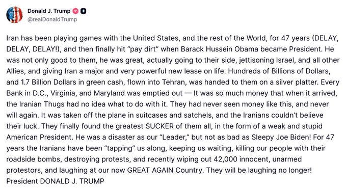 Image from Trump's TruthSocial: "Iran has been playing games with the United States, and the rest of the World, for 47 years (DELAY, DELAY, DELAY!), and then finally hit “pay dirt” when Barack Hussein Obama became President. He was not only good to them, he was great, actually going to their side, jettisoning Israel, and all other Allies, and giving Iran a major and very powerful new lease on life. Hundreds of Billions of Dollars, and 1.7 Billion Dollars in green cash, flown into Tehran, was handed to them on a silver platter. Every Bank in D.C., Virginia, and Maryland was emptied out — It was so much money that when it arrived, the Iranian Thugs had no idea what to do with it. They had never seen money like this, and never will again. It was taken off the plane in suitcases and satchels, and the Iranians couldn’t believe their luck. They finally found the greatest SUCKER of them all, in the form of a weak and stupid American President. He was a disaster as our “Leader,” but not as bad as Sleepy Joe Biden! For 47 years the Iranians have been “tapping” us along, keeping us waiting, killing our people with their roadside bombs, destroying protests, and recently wiping out 42,000 innocent, unarmed protestors, and laughing at our now GREAT AGAIN Country. They will be laughing no longer! President DONALD J. TRUMP" Image from Trump's TruthSocial: "Iran has been playing games with the United States, and the rest of the World, for 47 years (DELAY, DELAY, DELAY!), and then finally hit “pay dirt” when Barack Hussein Obama became President. He was not only good to them, he was great, actually going to their side, jettisoning Israel, and all other Allies, and giving Iran a major and very powerful new lease on life. Hundreds of Billions of Dollars, and 1.7 Billion Dollars in green cash, flown into Tehran, was handed to them on a silver platter. Every Bank in D.C., Virginia, and Maryland was emptied out — It was so much money that when it arrived, the Iranian Thugs had no idea what to do with it. They had never seen money like this, and never will again. It was taken off the plane in suitcases and satchels, and the Iranians couldn’t believe their luck. They finally found the greatest SUCKER of them all, in the form of a weak and stupid American President. He was a disaster as our “Leader,” but not as bad as Sleepy Joe Biden! For 47 years the Iranians have been “tapping” us along, keeping us waiting, killing our people with their roadside bombs, destroying protests, and recently wiping out 42,000 innocent, unarmed protestors, and laughing at our now GREAT AGAIN Country. They will be laughing no longer! President DONALD J. TRUMP"