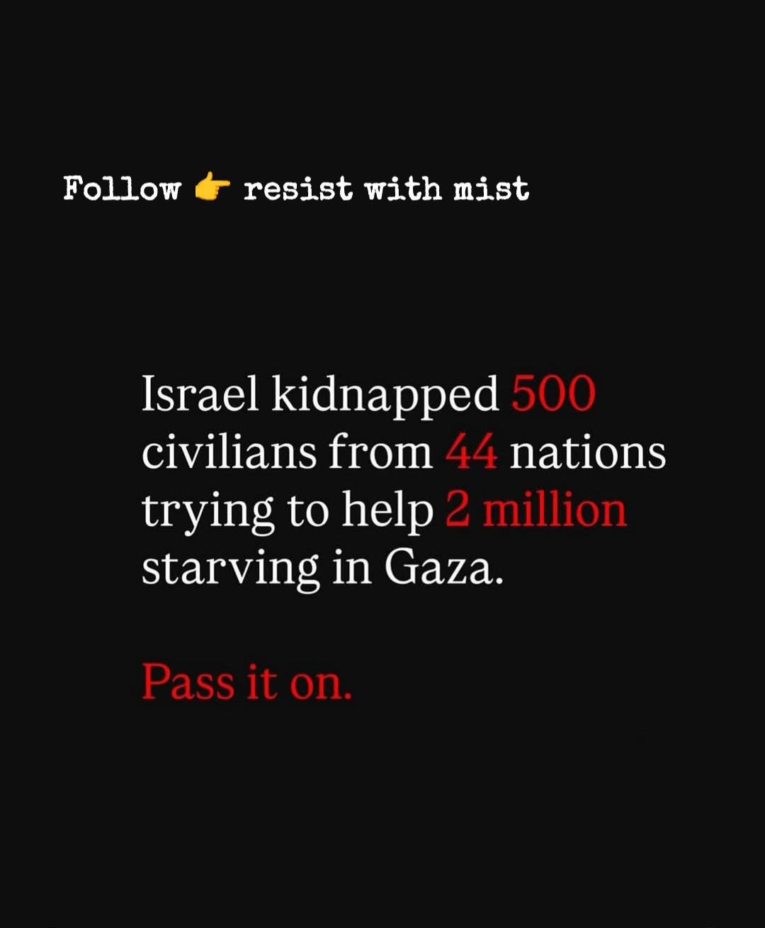 Puede ser una imagen de texto que dice "Followresistwithmist resist with mist Follow Israel kidnapped 500 civilians from 44 nations trying to help 2 million starving in Gaza. Pass it Passiton. on."