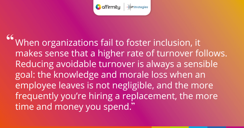 "When organizations fail to foster inclusion, it makes sense that a higher rate of turnover follows. Reducing avoidable turnover is always a sensible goal: the knowledge and morale loss when an employee leaves is not negligible, and the more frequently you’re hiring a replacement, the more time and money you spend." "When organizations fail to foster inclusion, it makes sense that a higher rate of turnover follows. Reducing avoidable turnover is always a sensible goal: the knowledge and morale loss when an employee leaves is not negligible, and the more frequently you’re hiring a replacement, the more time and money you spend."