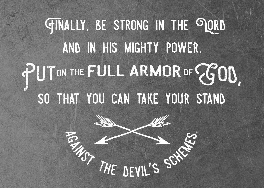 10 Finally, be strong in the Lord and in his mighty power. 11 Put on the full armor of God, so that you can take your stand against the devil’s schemes.  Ephesians 6:10-11