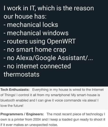 Alt text (ES): Meme con texto en fondo oscuro. Arriba: “Trabajo en IT, por eso en mi casa hay: cerraduras mecánicas; ventanas mecánicas; routers con OpenWRT; nada de smart home; sin Alexa/Google Assistant; sin termostatos conectados a Internet”. Abajo contrasta: “Entusiastas tech: todo en mi casa está conectado al IoT, lo controlo desde el celular y con Alexa; amo el futuro”. “Programadores/ingenieros: lo más nuevo que tengo es una impresora de 2004 y tengo un arma lista para dispararle si hace un ruido raro”.