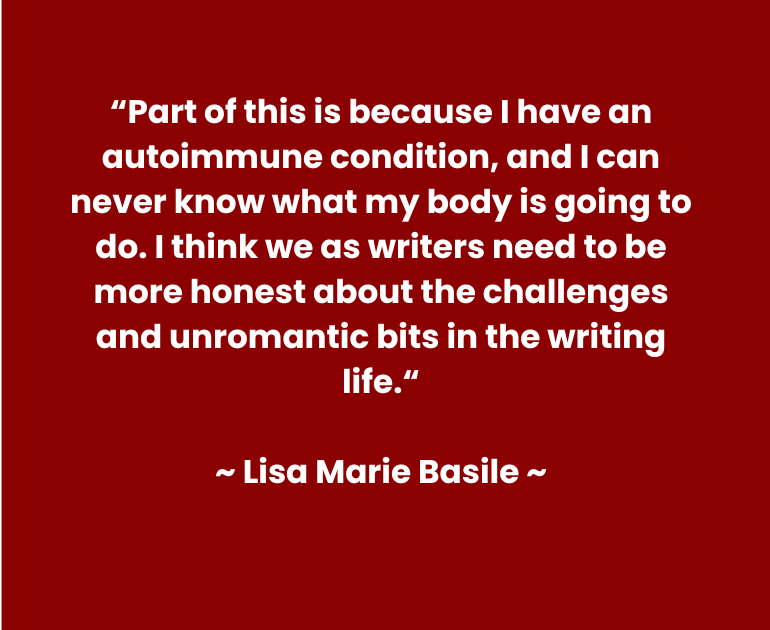 Quote reads: “Part of this is because I have an autoimmune condition, and I can never know what my body is going to do. I think we as writers need to be more honest about the challenges and unromantic bits in the writing life.” ~ Lisa Marie Basile~