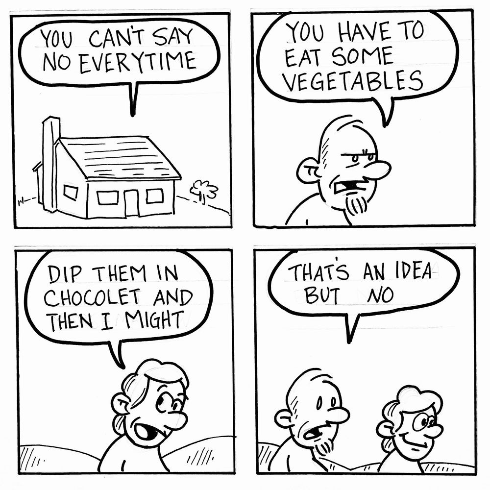 A four-panel black-and-white comic strip.

A simple drawing of a house with a speech bubble saying, “You can’t say no everytime.”

A bearded man tells someone, “You have to eat some vegetables.”

A smiling person responds, “Dip them in chocolate and then I might.”

The man looks unimpressed and says, “That’s an idea but no.”