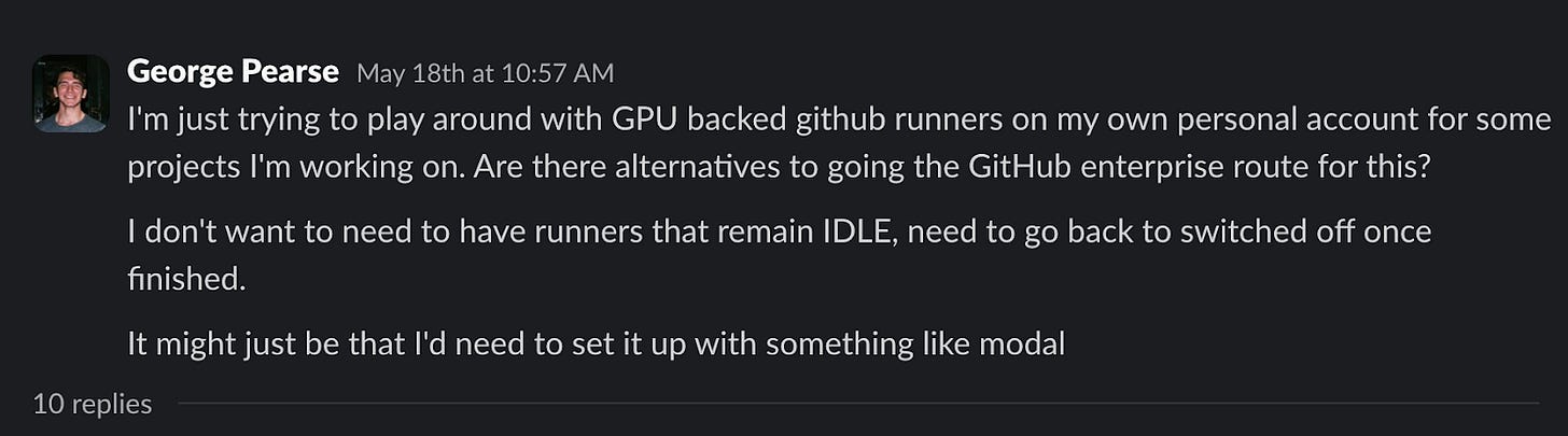 George Pearse: I'm just trying to play around with GPU backed github runners on my own personal account for some projects I'm working on. Are there alternatives to going the GitHub enterprise route for this? I don't want to need to have runners that remain IDLE, need to go back to switched off once finished. It might just be that I'd need to set it up with something like modal