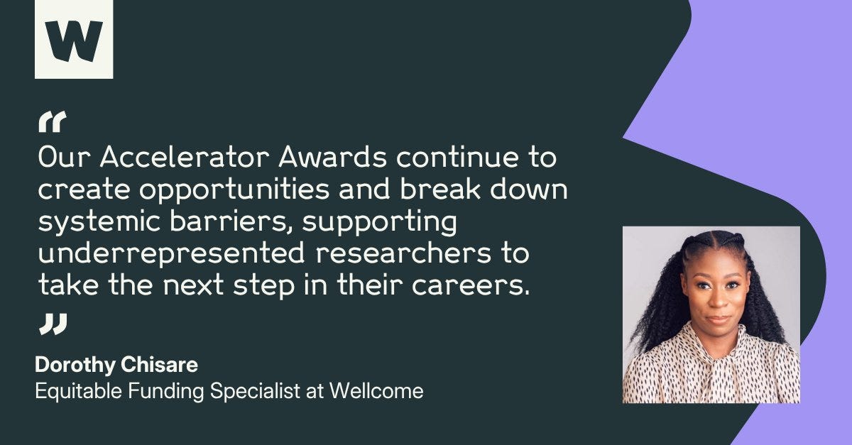 Dorothy Chisare, Equitable Funding Specialist at Wellcome, says: "Our Accelerator Awards continue to create opportunities and break down systemic barriers, supporting underrepresented researchers to take the next step in their careers." Dorothy Chisare, Equitable Funding Specialist at Wellcome, says: "Our Accelerator Awards continue to create opportunities and break down systemic barriers, supporting underrepresented researchers to take the next step in their careers."