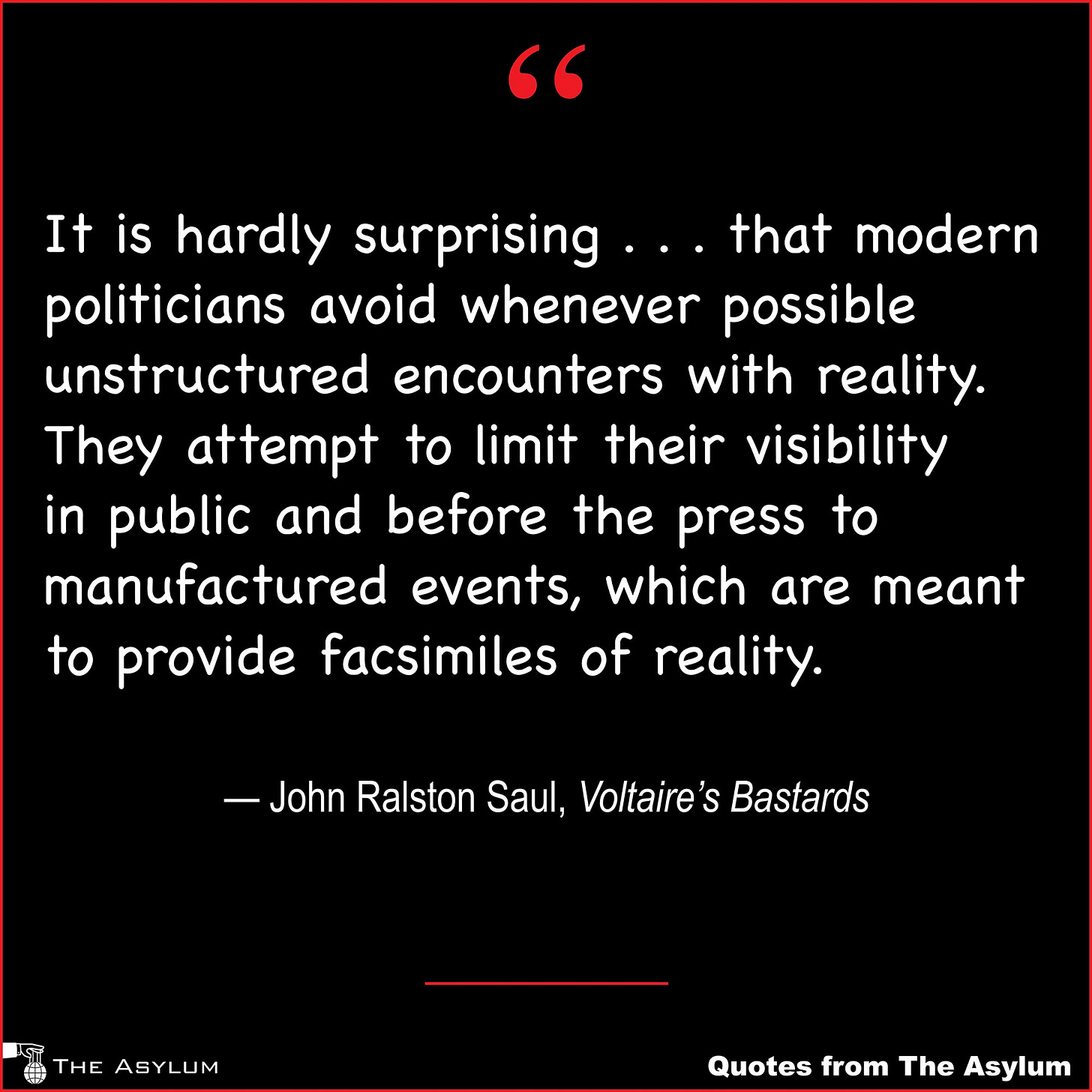 It is hardly surprising . . . that modern politicians avoid whenever possible unstructured encounters with reality.  They attempt to limit their visibility in public and before the press to manufactured events, which are meant to provide facsimiles of reality. — John Ralston Saul