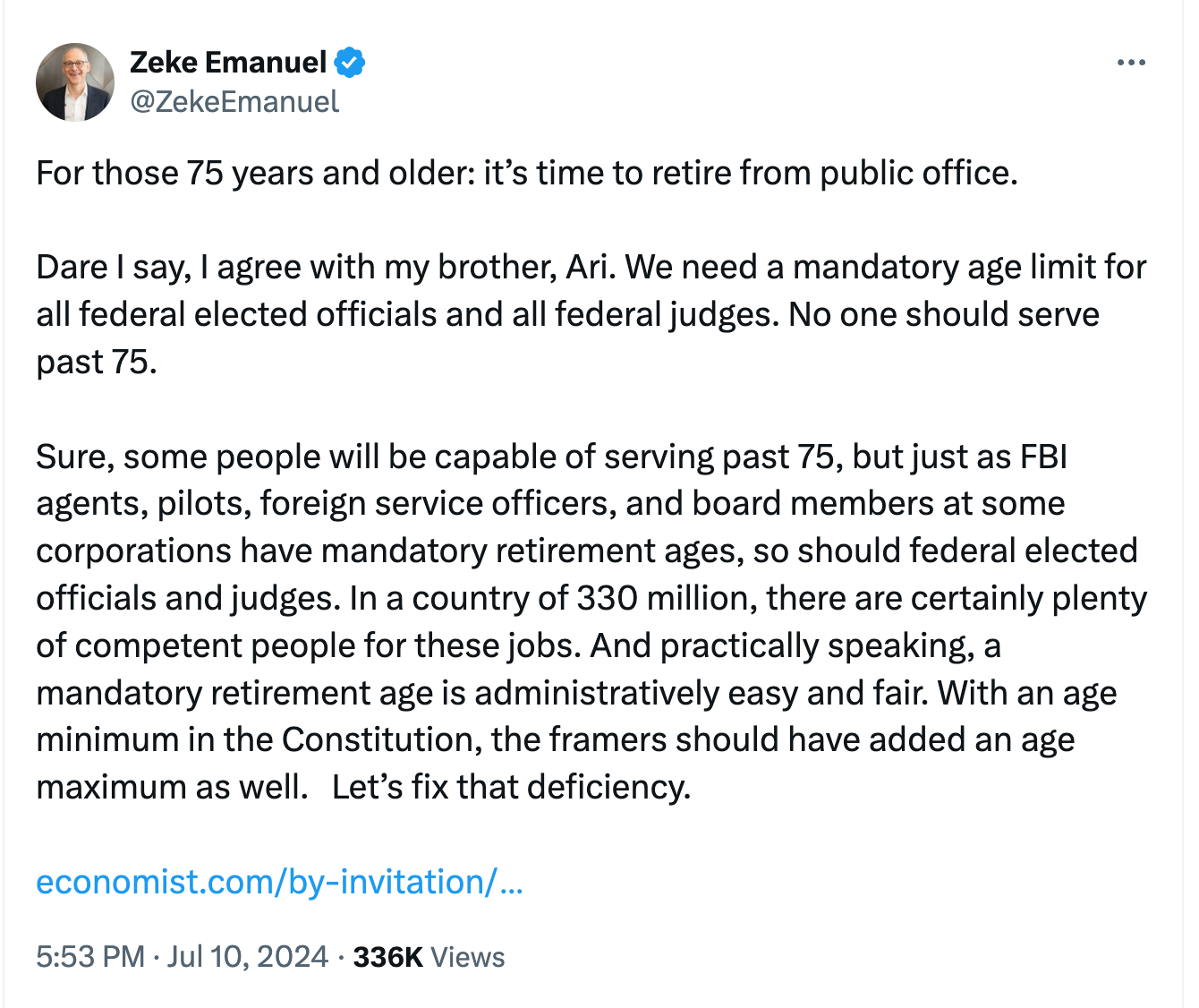 @ZekeEmanuel For those 75 years and older: it’s time to retire from public office. Dare I say, I agree with my brother, Ari. We need a mandatory age limit for all federal elected officials and all federal judges. No one should serve past 75. Sure, some people will be capable of serving past 75, but just as FBI agents, pilots, foreign service officers, and board members at some corporations have mandatory retirement ages, so should federal elected officials and judges. In a country of 330 million, there are certainly plenty of competent people for these jobs. And practically speaking, a mandatory retirement age is administratively easy and fair. With an age minimum in the Constitution, the framers should have added an age maximum as well. Let’s fix that deficiency. @ZekeEmanuel For those 75 years and older: it’s time to retire from public office. Dare I say, I agree with my brother, Ari. We need a mandatory age limit for all federal elected officials and all federal judges. No one should serve past 75. Sure, some people will be capable of serving past 75, but just as FBI agents, pilots, foreign service officers, and board members at some corporations have mandatory retirement ages, so should federal elected officials and judges. In a country of 330 million, there are certainly plenty of competent people for these jobs. And practically speaking, a mandatory retirement age is administratively easy and fair. With an age minimum in the Constitution, the framers should have added an age maximum as well. Let’s fix that deficiency.