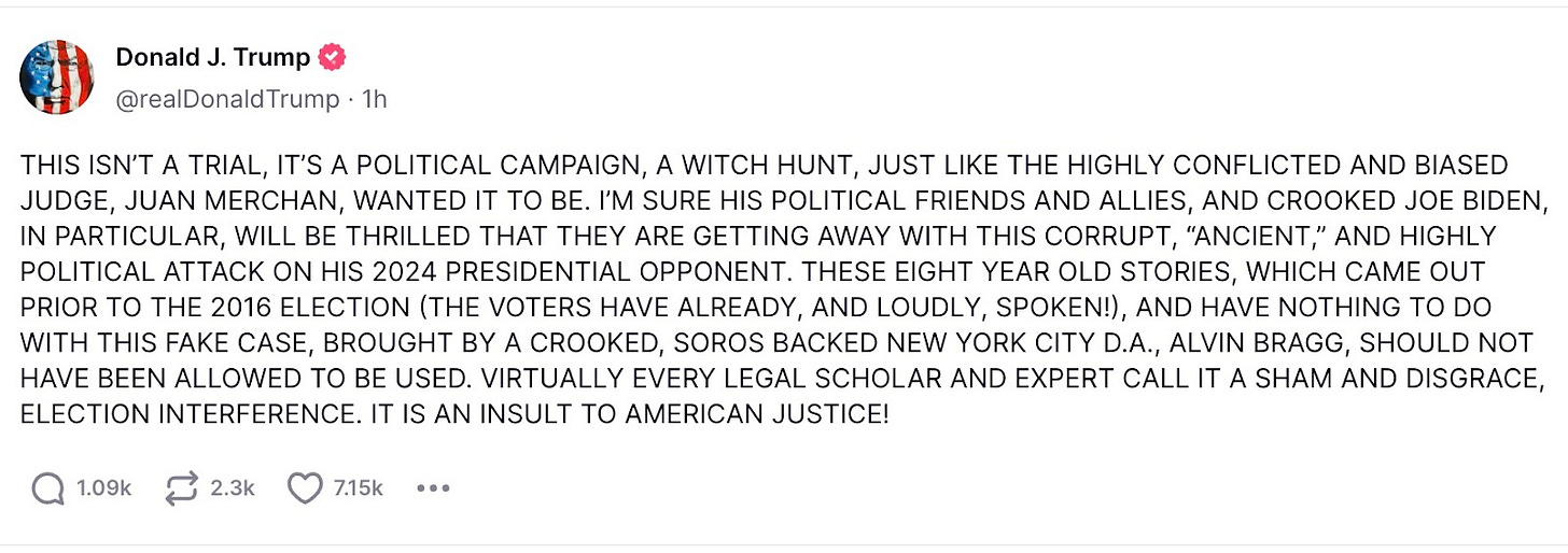 Trump tweet: THIS ISN’T A TRIAL, IT’S A POLITICAL CAMPAIGN, A WITCH HUNT, JUST LIKE THE HIGHLY CONFLICTED AND BIASED JUDGE, JUAN MERCHAN, WANTED IT TO BE. I’M SURE HIS POLITICAL FRIENDS AND ALLIES, AND CROOKED JOE BIDEN, IN PARTICULAR, WILL BE THRILLED THAT THEY ARE GETTING AWAY WITH THIS CORRUPT, ‘ANCIENT,’ AND HIGHLY POLITICAL ATTACK ON HIS 2024 PRESIDENTIAL OPPONENT. THESE EIGHT YEAR OLD STORIES, WHICH AME OUT PRIOR TO THE 2016 ELECITON (THE OVTERS HAVE ALREADY, AND LOUDLY, SPOKEN!), AND HAVE NOTHING TO DO WITH THIS FAKE CASE, BROUGHT BY A CROOKED, SOROS BACKED NEW YORK CITY D.A., ALVIN BRAGG, SHOULD NOT HAVE BEEN ALLOWED TO BE USED. VIRTUALLY EVERY LEGAL SCHOLAR AND EXPERT CALL IT A SHAM AND DISGRACE, ELECTION INTERFERENCE. IT IS AN INSULT TO AMERICAN JUSTICE! 
