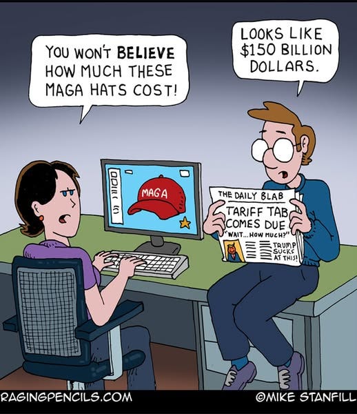 May be an image of text that says 'YOU WON'T BELIEVE HOW MUCH THESE MAGA HATS COST! LOOKS LOOKSLIKE LIKE $150 BILLION DOLLARS. - a ()) MAGA THE DAILY B TARIFF TAB COMES DUE WAIT...HoW How MUCH?" WAIT.. TRUMP UCKS AT AT THIS! LAN RAGINGPENCILS.COM E E OMIKE ©MIKESTANFILL STANFILL'
