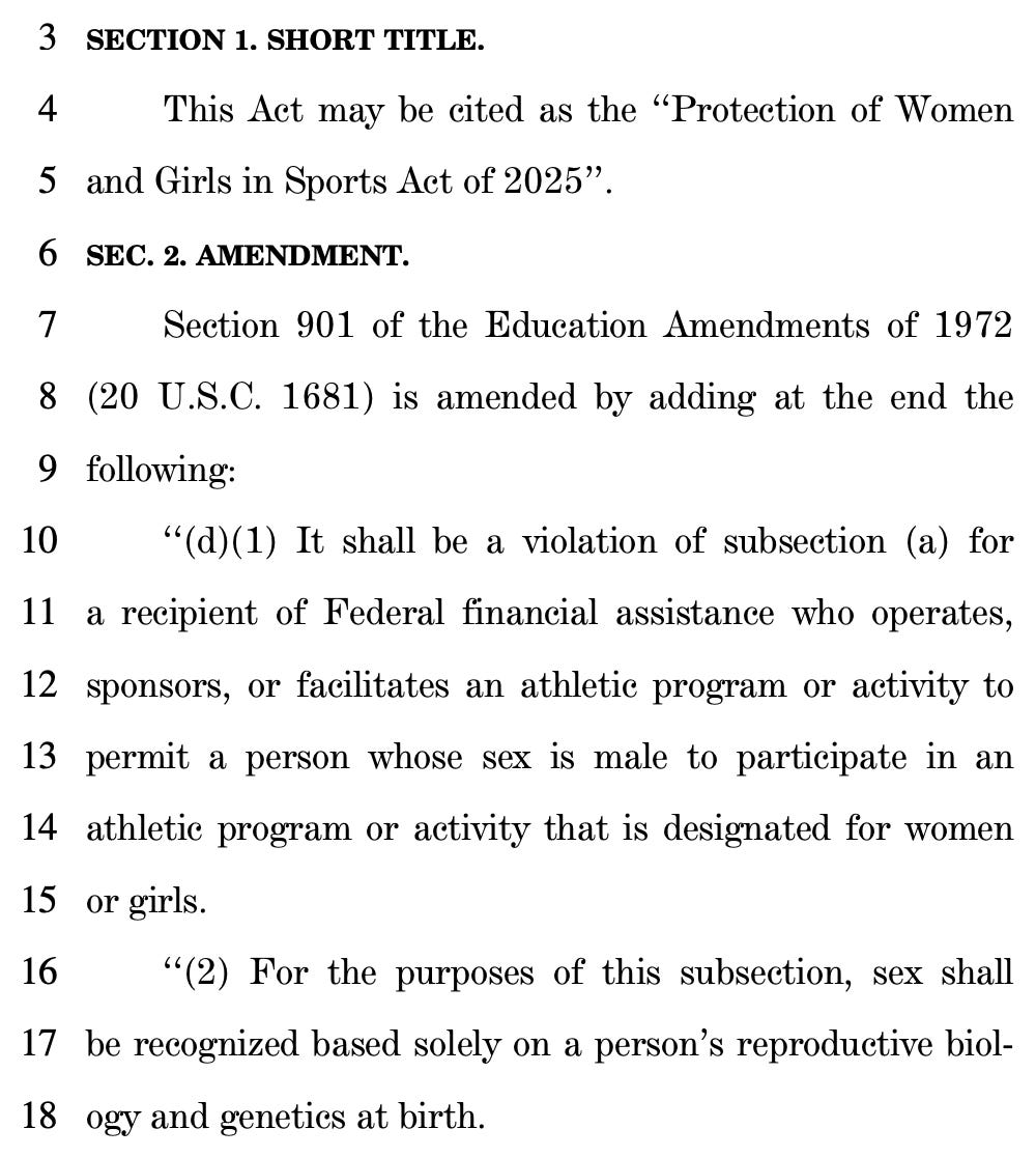 3 SECTION 1. SHORT TITLE. 4 This Act may be cited as the "Protection of Women 5 and Girls in Sports Act of 2025". 6 SEC. 2. AMENDMENT. 7 Section 901 of the Education Amendments of 1972 8 (20 U.S.C. 1681) is amended by adding at the end the 9 following: 10 "(d)(1) It shall be a violation of subsection (a) for 11 a recipient of Federal financial assistance who operates, 12 sponsors, or facilitates an athletic program or activity to 13 permit a person whose sex is male to participate in an 14 athletic program or activity that is designated for women 15 or girls. 16 "(2) For the purposes of this subsection, sex shall 17 be recognized based solely on a person's reproductive biol- 18 ogy and genetics at birth.
