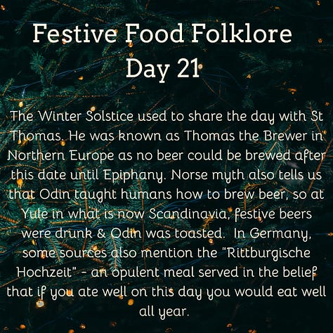 Festive Food Folklore - Day 16 Christmas Eve is another one of those big marriage divination dates. If interested you can make a dough-cake in silence, place it on the hearth, & prick your initials on the surface. At midnight, your future spouse will enter the room, go to the hearth, and prick their initials beside yours. You can also conjure the image of your future spouse by picking twelve sage leaves in the garden at midnight of Christmas Eve. Presumably also useful for the stuffing later in the day. Cream text against a background of baubles and lights on Christmas tree branches Festive Food Folklore - Day 17 It was believed that the weather for the 21st December to 21st March, could be foretold from the breast-bone of a Christmas goose. The more discolouration present when the bone has been revealed after cooking indicates an in increase in storms & bad weather in those months. Cream text against a background of lights on Christmas tree branches Festive Food Folklore - Day 18 Some believe that celebrating with a boar’s head is a holdover from a pagan tradition to honour Freyr, a Norse god of the harvest and fertility who was associated with boars. The Victorians used to make them out of cake which wasn’t quite the same. The long and complicated recipe can be found in Charles Elmé Francatelli's The Royal English and Foreign Confectionery Book. (London: 1862), together with a fabulous picture of the finished result Cream text against a background of baubles and lights on Christmas tree branches Festive Food Folklore - Day 19 In previous times in the Tyrol, on St. Thomas's Day, an elaborate pie was baked & marked with the sign of the cross & sprinkled with holy water before it was baked. It was not eaten until St. Stephen's Day, when it was cut by the head of the household with considerable ceremony. Each maidservant was also given a pie, to take home to her family. If a lover offered to carry her pie, that was considered a marriage proposal. Cream text against a background of lights on Christmas tree branches Festive Food Folklore - Day 20 On St Thomas’s Eve in Austria, unmarried ladies would slice an apple in two to foresee their wedding. If there was an even number of pips, she would marry soon, an odd number meant a wait, if she’d cut through one of the pips she would have a more troubled life and end up a widow. Cream text against a background of baubles and lights on Christmas tree branches 21 December Festive Food Folklore - Day 21 The Winter Solstice used to share the day with St Thomas. He was known as Thomas the Brewer in Northern Europe as no beer could be brewed after this date until Epiphany. Norse myth also tells us that Odin taught humans how to brew beer, so at Yule in what is now Scandinavia, festive beers were drunk & Odin was toasted. In Germany, some sources also mention the “Rittburgische Hochzeit” - an opulent meal served in the belief that if you ate well on this day you would eat well all year. Cream text against a background of lights on Christmas tree branches