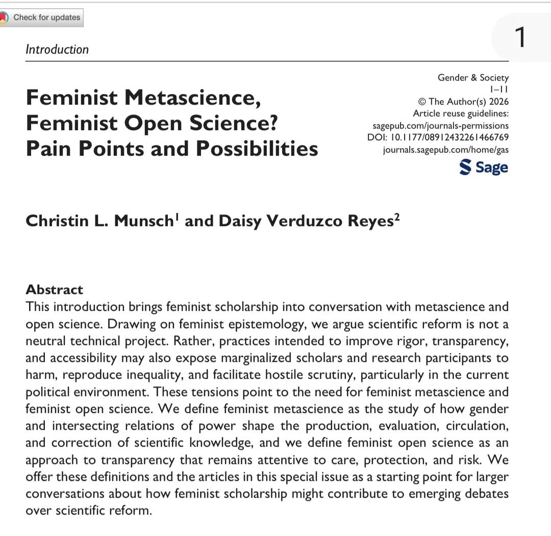 Abstract This introduction brings feminist scholarship into conversation with metascience and open science. Drawing on feminist epistemology, we argue scientific reform is not a neutral technical project. Rather, practices intended to improve rigor, transparency, and accessibility may also expose marginalized scholars and research participants to harm, reproduce inequality, and facilitate hostile scrutiny, particularly in the current political environment. These tensions point to the need for feminist metascience and feminist open science. We define feminist metascience as the study of how gender and intersecting relations of power shape the production, evaluation, circulation, and correction of scientific knowledge, and we define feminist open science as an approach to transparency that remains attentive to care, protection, and risk. We offer these definitions and the articles in this special issue as a starting point for larger conversations about how feminist scholarship might contribute to emerging debates over scientific reform.