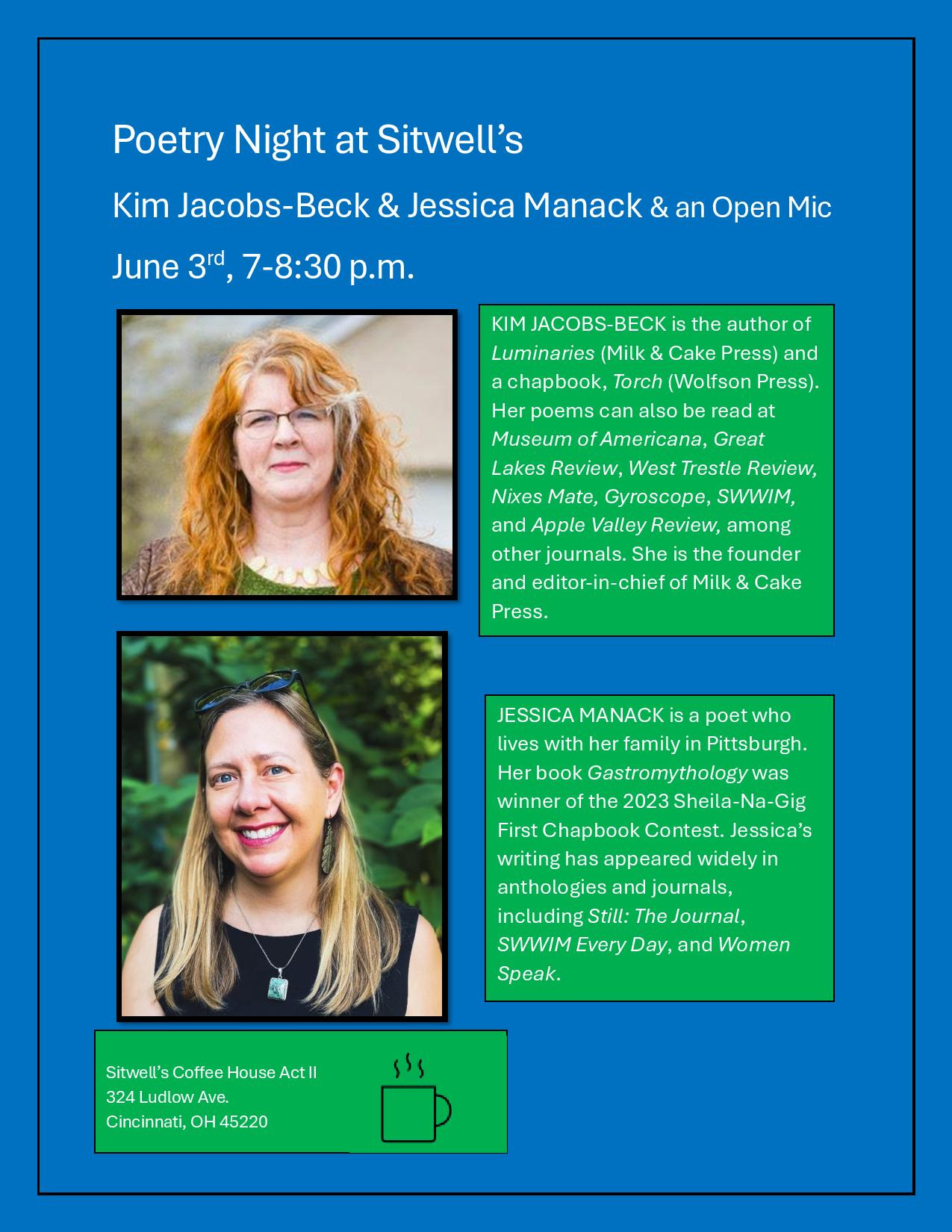 May be a graphic of 2 people and text that says 'Poetry Night at Sitwell's Kim Jacobs-Beck Beck & Jessica Manack & an Open June 3rd 7-8:30 p.m. KM JACOBS BECK the author of Luminaries (Milk Cake Press) and achapbook, Torch (Wolfson Press). Her poems can also read Museum OAT, Great Lakes Review, West Trestle Review, Nixes Gyroscope, SWWIM, and Apple ValleyReview, among other journals. She the founder and Milk Cake Press. MANACK lives with her family Pittsburgh Her book Gastromythologywa winner 2023 First Chapbook Contest. Jessica's writing has widely anthologies journals, including Still: The Journal, SWWIM Every Day, and Women Speak. Sitwell's Coffee House 324 Ludlow Ave. Cincinnati, 45220'