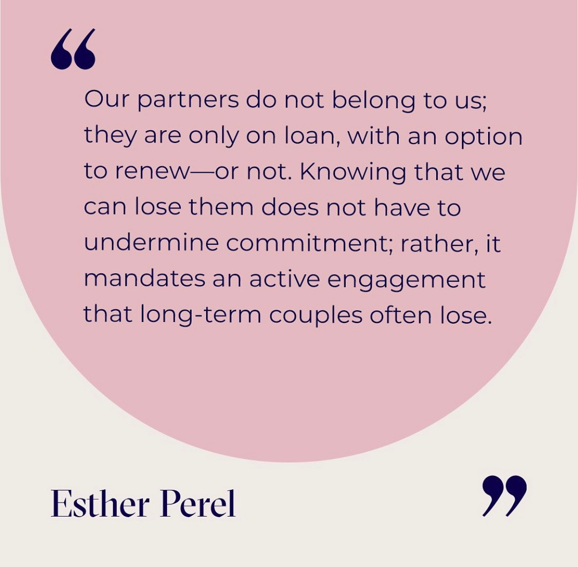 Our partners do not belong to us;
they are only on loan, with an option
to renew—or not. Knowing that we
can lose them does not have to
undermine commitment; rather, it
mandates an active engagement
that long-term couples often lose.
Esther Perel Our partners do not belong to us;
they are only on loan, with an option
to renew—or not. Knowing that we
can lose them does not have to
undermine commitment; rather, it
mandates an active engagement
that long-term couples often lose.
Esther Perel