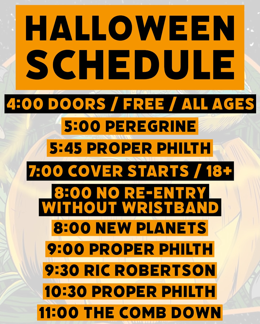 May be an image of text that says 'HALLOWEEN SCHEDULE 4:00 DOORS 4:00DOORS/ / FREE I ALL AGES 5:00 PEREGRINE 5:45 PROPER PHILTH 7:00 COVER STARTS / 18+ 8:00 NO RE-ENTRY WITHOUT WRISTBAND 8:00 NEW PLANETS 9:00 PROPER PHILTH 9:30 RIC ROBERTSON 10:30 PROPER PHILTH 11:00 THE COMB DOWN'