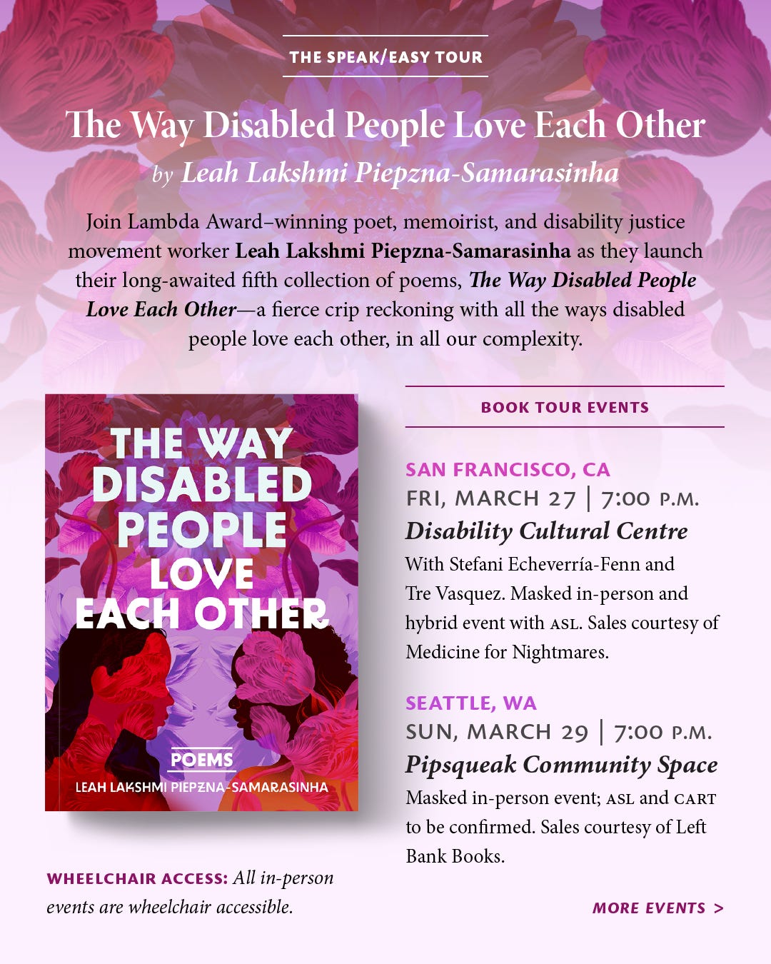 Against a background of illustrated magenta flowers that fades out into light pink, header text reads, "The Speak/Easy Tour: The Way Disabled People Love Each Other by Leah Lakshmi Piepzna-Samarasinha." Below is description text along with the cover of the book and the beginning of the list of events. The description text reads, "Join Lambda Award–winning poet, memoirist, and disability justice movement worker Leah Lakshmi Piepzna-Samarasinha as they launch their long-awaited fifth collection of poems, The Way Disabled People Love Each Other—a fierce crip reckoning with all the ways disabled people love each other, in all our complexity." A small note reads, "Wheelchair access: All in-person events are wheelchair accessible." Under a subheading reading, "Book Tour Events," the list of events begins as follows: "San Francisco, [California], Fri, March 27, 7:00 p.m., Disability Cultural Centre: With Stefani Echeverría-Fenn and Tre Vasquez. Masked in-person and hybrid event with ASL. Sales courtesy of Medicine for Nightmares. Seattle, [Washington], Sun, March 29, 7:00 p.m., Pipsqueak Community Space: Masked in-person event; ASL and CART to be confirmed. Sales courtesy of Left Bank Books. More events