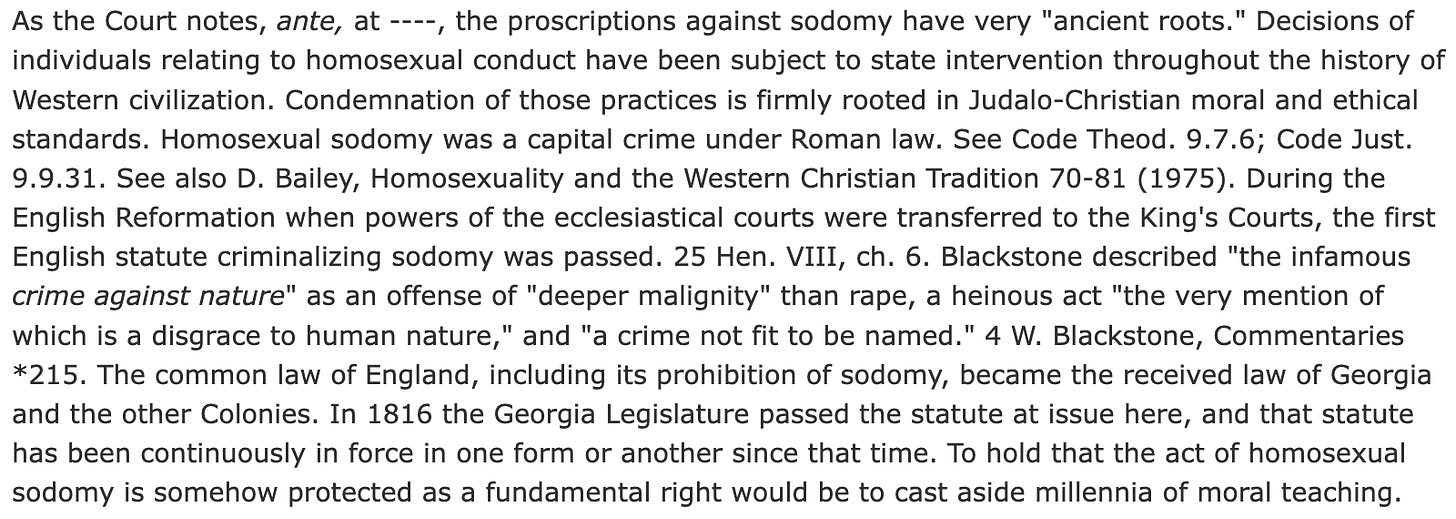 As the Court notes, ante, at ---, the proscriptions against sodomy have very "ancient roots." Decisions of individuals relating to homosexual conduct have been subject to state intervention throughout the history of Western civilization. Condemnation of those practices is firmly rooted in Judalo-Christian moral and ethical standards. Homosexual sodomy was a capital crime under Roman law. See Code Theod. 9.7.6; Code Just. 9.9.31. See also D. Bailey, Homosexuality and the Western Christian Tradition 70-81 (1975). During the English Reformation when powers of the ecclesiastical courts were transferred to the King's Courts, the first English statute criminalizing sodomy was passed. 25 Hen. VIII, ch. 6. Blackstone described "the infamous crime against nature" as an offense of "deeper malignity" than rape, a heinous act "the very mention of which is a disgrace to human nature," and "a crime not fit to be named." 4 W. Blackstone, Commentaries *215. The common law of England, including its prohibition of sodomy, became the received law of Georgia and the other Colonies. In 1816 the Georgia Legislature passed the statute at issue here, and that statute has been continuously in force in one form or another since that time. To hold that the act of homosexual sodomy is somehow protected as a fundamental right would be to cast aside millennia of moral teaching.