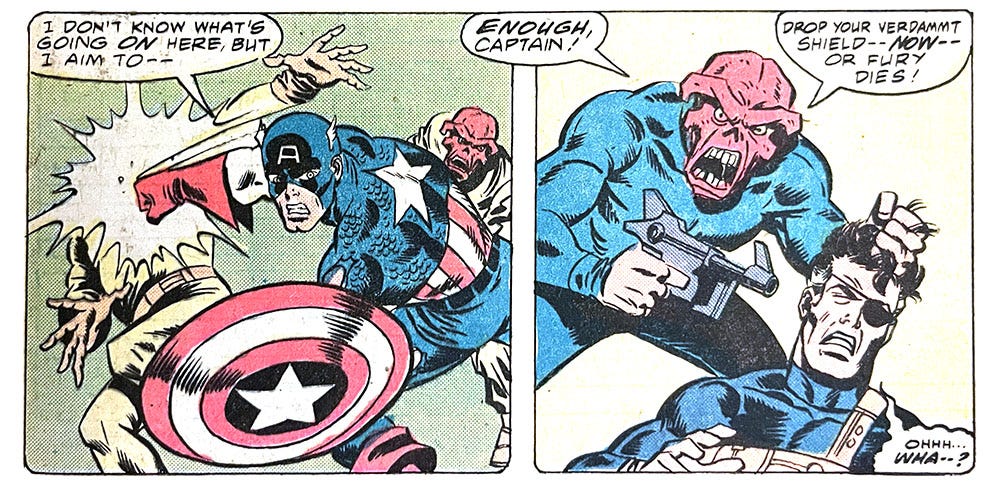 Two panels from this issue. In the first, Captain America is fighting two Red Skulls. Cap says, “I don’t know what’s going on here, but I aim to —” In the second panel, the Red Skull (maybe the real one) points a gun at Nick Fury’s head. The Skull says, “Enough, Captain! Drop your verdammt shield — now — or Fury dies!” Fury mumbles, “Ohhh… wha — ?”