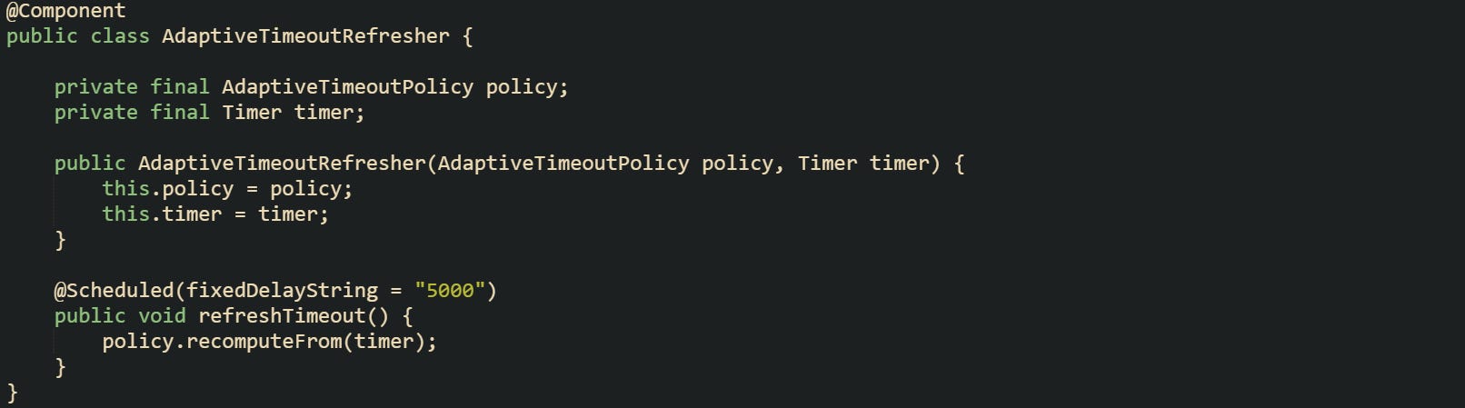 @Component public class AdaptiveTimeoutRefresher {      private final AdaptiveTimeoutPolicy policy;     private final Timer timer;      public AdaptiveTimeoutRefresher(AdaptiveTimeoutPolicy policy, Timer timer) {         this.policy = policy;         this.timer = timer;     }      @Scheduled(fixedDelayString = "5000")     public void refreshTimeout() {         policy.recomputeFrom(timer);     } }