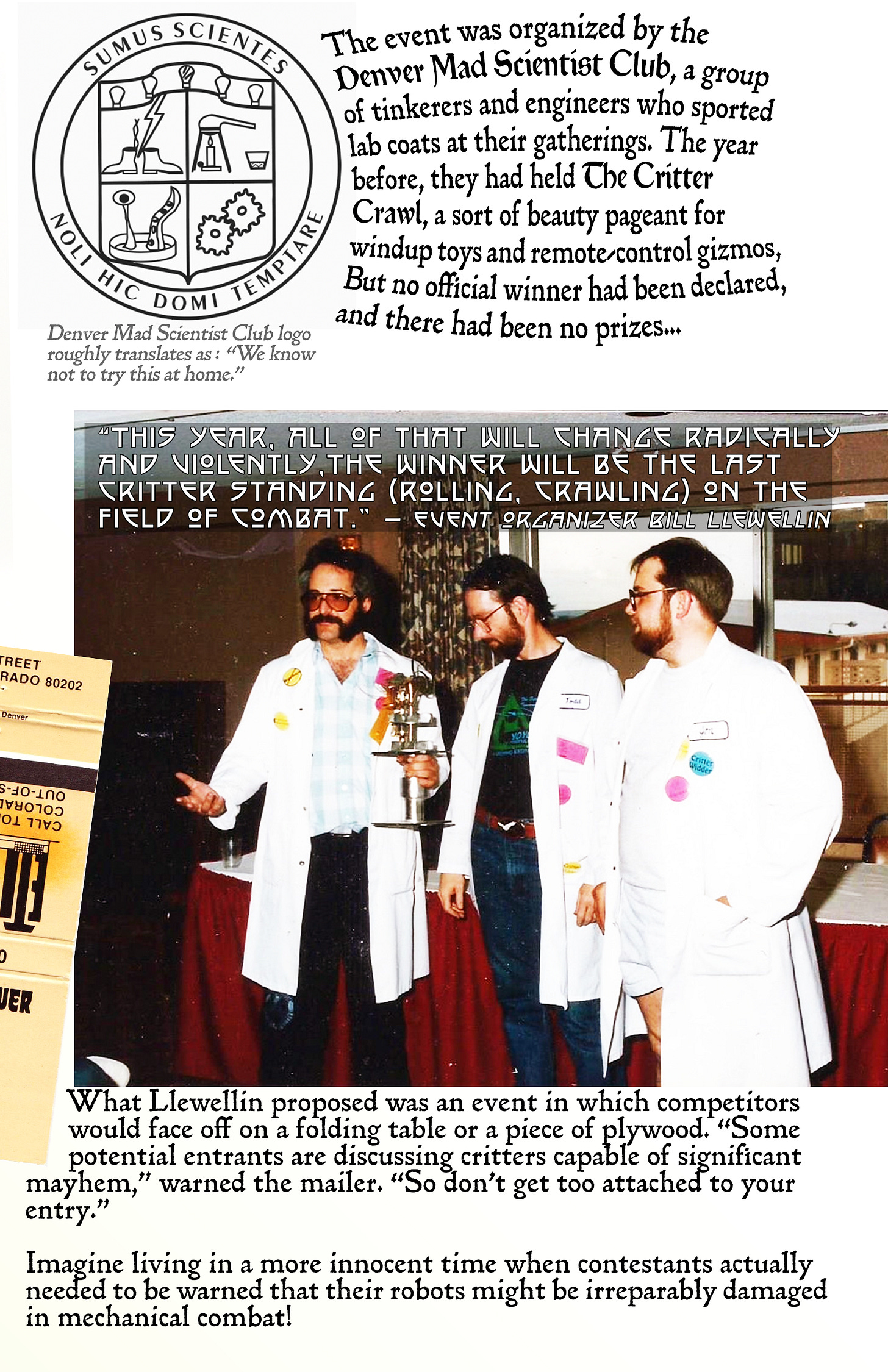 Page 3 of Pop Cultural Precursors zine Issue #2. It tells the story of the world’s first robot competition, the Critter Crunch. | Text explains that the event was organized by the Denver Mad Scientists Club. There’s a photo of the club’s official insignia, which says “don’t try this at home” in Latin. There’s also a photo of Mad Scientist Club members wearing their standard uniform, a white lab coat. | Text reads: “The year before, MileHiCon had hosted the Critter Crawl, a sort of beauty pageant for windup toys and remote-control gizmos, But no official winner was declared, and there were no prizes.‘This year, all of that will change radically and violently,’ wrote event organizer Bill Llewellin in a pre-convention mailing. ‘The winner will be the last critter standing (rolling, crawling) on the field of combat.’ What he proposed was an event dubbed the Critter Crunch, in which competitors would face off on a folding table provided by the Executive Tower Inn. ‘Some potential entrants are discussing critters capable of significant mayhem,’ warned the even mailer. “So don’t get too attached to your entry.’ (Imagine a time when contestants actually needed to be warned that their robots might be damaged in combat!)” Page 3 of Pop Cultural Precursors zine Issue #2. It tells the story of the world’s first robot competition, the Critter Crunch. | Text explains that the event was organized by the Denver Mad Scientists Club. There’s a photo of the club’s official insignia, which says “don’t try this at home” in Latin. There’s also a photo of Mad Scientist Club members wearing their standard uniform, a white lab coat. | Text reads: “The year before, MileHiCon had hosted the Critter Crawl, a sort of beauty pageant for windup toys and remote-control gizmos, But no official winner was declared, and there were no prizes.‘This year, all of that will change radically and violently,’ wrote event organizer Bill Llewellin in a pre-convention mailing. ‘The winner will be the last critter standing (rolling, crawling) on the field of combat.’ What he proposed was an event dubbed the Critter Crunch, in which competitors would face off on a folding table provided by the Executive Tower Inn. ‘Some potential entrants are discussing critters capable of significant mayhem,’ warned the even mailer. “So don’t get too attached to your entry.’ (Imagine a time when contestants actually needed to be warned that their robots might be damaged in combat!)”