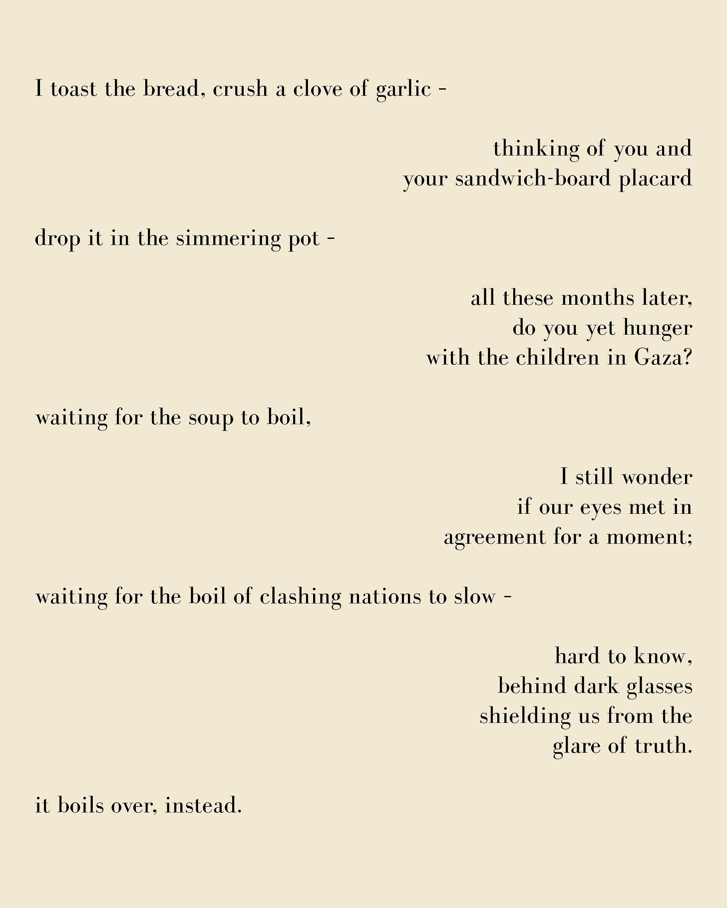 For the US Airman On Hunger-Strike for Gaza (poem text): I toast the bread, crush a clove of garlic –   thinking of you and  your sandwich-board placard  drop it in the simmering pot –   all these months later, do you yet hunger with the children in Gaza?  waiting for the soup to boil,  I still wonder if our eyes met in agreement for a moment;  waiting for the boil of clashing nations to slow –   hard to know, behind dark glasses shielding us from the glare of truth.  it boils over, instead.