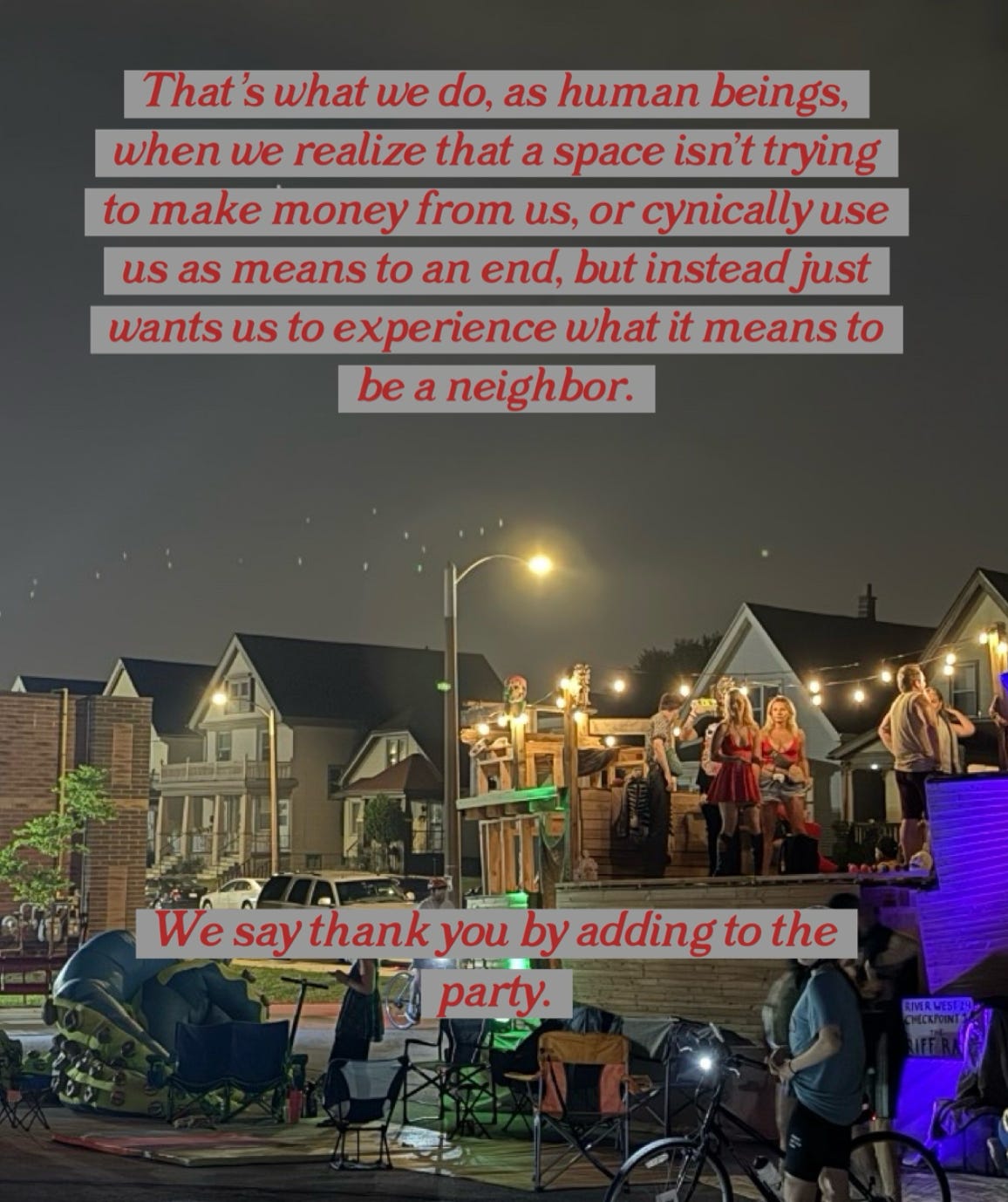 "That's what we do, as human beings, when we realize that a space isn't trying to make money from us, or cynically use us as a means to an end, but instead wants us to experience what it means to be a neighbor. We say thank you by adding to the party."