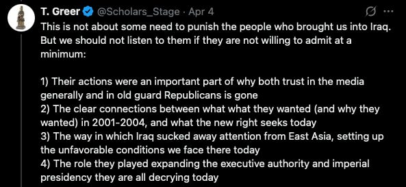 This is not about some need to punish the people who brought us into Iraq. But we should not listen to them if they are not willing to admit at a minimum:  1) Their actions were an important part of why both trust in the media generally and in old guard Republicans is gone 2) The clear connections between what what they wanted (and why they wanted) in 2001-2004, and what the new right seeks today 3) The way in which Iraq sucked away attention from East Asia, setting up the unfavorable conditions we face there today  4) The role they played expanding the executive authority and imperial presidency they are all decrying today