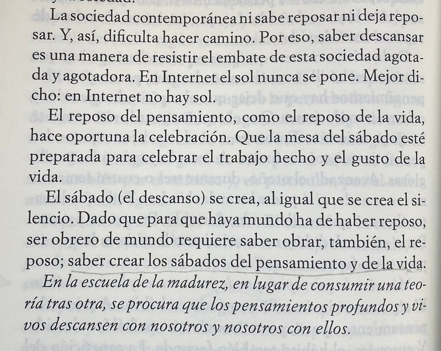 Unos párrafos del libro de Esquirol donde se lee: La sociedad contemporánea ni sabe reposar ni deja repo-sar. Y, así, dificulta hacer camino. Por eso, saber descansar es una manera de resistir el embate de esta sociedad agotada y agotadora. En Internet el sol nunca se pone. Mejor di-cho: en Internet no hay sol. El reposo del pensamiento, como el reposo de la vida, hace oportuna la celebración. Que la mesa del sábado esté preparada para celebrar el trabajo hecho y el gusto de la vida. El sábado (el descanso) se crea, al igual que se crea el si-lencio. Dado que para que haya mundo ha de haber reposo, ser obrero de mundo requiere saber obrar, también, el re-poso; saber crear los sábados del pensamiento y de la vida. En la escuela de la madurez, en lugar de consumir una teoría tras otra, se procura que los pensamientos profundos y vivos descansen con nosotros y nosotros con ellos.