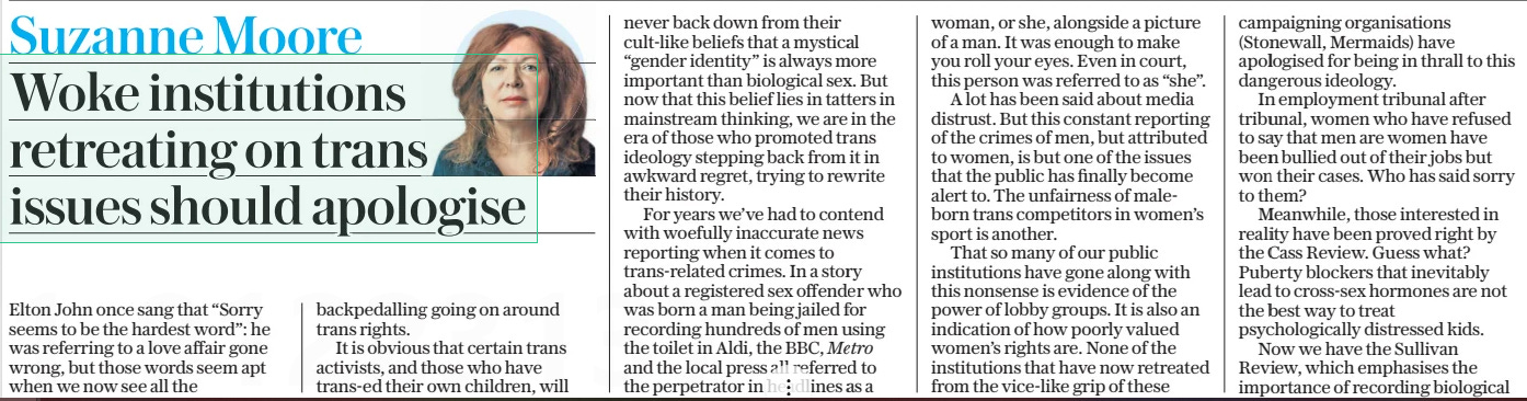 Woke institutions retreating on trans issues should apologise The Daily Telegraph26 Mar 2025Suzanne Moore  Elton John once sang that “Sorry seems to be the hardest word”: he was referring to a love affair gone wrong, but those words seem apt when we now see all the backpedalling going on around trans rights.  It is obvious that certain trans activists, and those who have trans-ed their own children, will never back down from their cult-like beliefs that a mystical “gender identity” is always more important than biological sex. But now that this belief lies in tatters in mainstream thinking, we are in the era of those who promoted trans ideology stepping back from it in awkward regret, trying to rewrite their history.  For years we’ve had to contend with woefully inaccurate news reporting when it comes to trans-related crimes. In a story about a registered sex offender who was born a man being jailed for recording hundreds of men using the toilet in Aldi, the BBC, Metro and the local press all referred to the perpetrator in headlines as a woman, or she, alongside a picture of a man. It was enough to make you roll your eyes. Even in court, this person was referred to as “she”.  A lot has been said about media distrust. But this constant reporting of the crimes of men, but attributed to women, is but one of the issues that the public has finally become alert to. The unfairness of maleborn trans competitors in women’s sport is another.  That so many of our public institutions have gone along with this nonsense is evidence of the power of lobby groups. It is also an indication of how poorly valued women’s rights are. None of the institutions that have now retreated from the vice-like grip of these campaigning organisations (Stonewall, Mermaids) have apologised for being in thrall to this dangerous ideology.  In employment tribunal after tribunal, women who have refused to say that men are women have been bullied out of their jobs but won their cases. Who has said sorry to them?  Meanwhile, those interested in reality have been proved right by the Cass Review. Guess what? Puberty blockers that inevitably lead to cross-sex hormones are not the best way to treat psychologically distressed kids.  Now we have the Sullivan Review, which emphasises the importance of recording biological  To mistake a fetish for a civil rights movement was a gross error  sex and gender as two different things. This matters for health and criminal records. To muddle them does no favours to trans people. A trans man still needs cervical smears, a trans woman prostate checks.  Coming up are a spate of books which try to pretend that the woke have actually “woken up”. They range from Ash Sarkar’s Minority Rule (the identity politics Ash pushed were unappealing to many) to Deborah Frances-White’s Six Conversations We’re Scared to Have (hint: she is still scared). Yet both show they cannot detach themselves from trans ideology because it is still their core belief.  It was always bizarre to be lectured by American feminists on how trans rights were exactly the same as reproductive rights.  This position is finally being questioned by brave detransitioners and by those looking at the actual medical evidence, which has made so many European countries pull back from medicalising children.  In truth, this “movement” was always a forced coalition between male fetishists and distressed teenage girls. If gender identity was someone’s true identity suppressed for years, why do we find it mostly in middle-aged men who finally get to wear frilly knickers? Was this absurdity not obvious? We do not suddenly have a generation of middle-aged women declaring themselves to be men. The best we can manage is some attentionseeking actresses having a haircut and declaring themselves “non-binary”. To mistake a fetish for a civil rights movement was a gross error.  Trans beliefs have been deeply embedded into academia, the Civil Service, the NHS, the arts: so many of our institutions have abandoned critical thinking in favour of fashion. Yet most of the public have never bought into this ideology. Most of us have wanted the gender dysphoric to get the help they need, but want women to retain their own rights, spaces and language.  There is now a long walk back from this idiocy. The public are not fools. No, female medics should not have to get undressed in front of biological males. No, women should not get punched in the face by those who refuse to take a simple sex test. No, a nurse dealing with a huge paedophile should not be racially abused and reported because she didn’t use the “right” pronouns.  I don’t expect any apologies for losing work and “friendships” for arguing that biology is real. But there are many, many good folks who refuse to be airbrushed out of history. They stood up when it mattered.  And you may not believe me but when I see what is going on in America, one of the saddest aspects of all this is that those most harmed by ramming trans ideology down everyone’s throat have been trans people themselves. The backlash they now face is the result of the liberal failure to think for itself.  For that, someone really does need to say sorry.  Article Name:Woke institutions retreating on trans issues should apologise Publication:The Daily Telegraph Author:Suzanne Moore Start Page:2 End Page:2