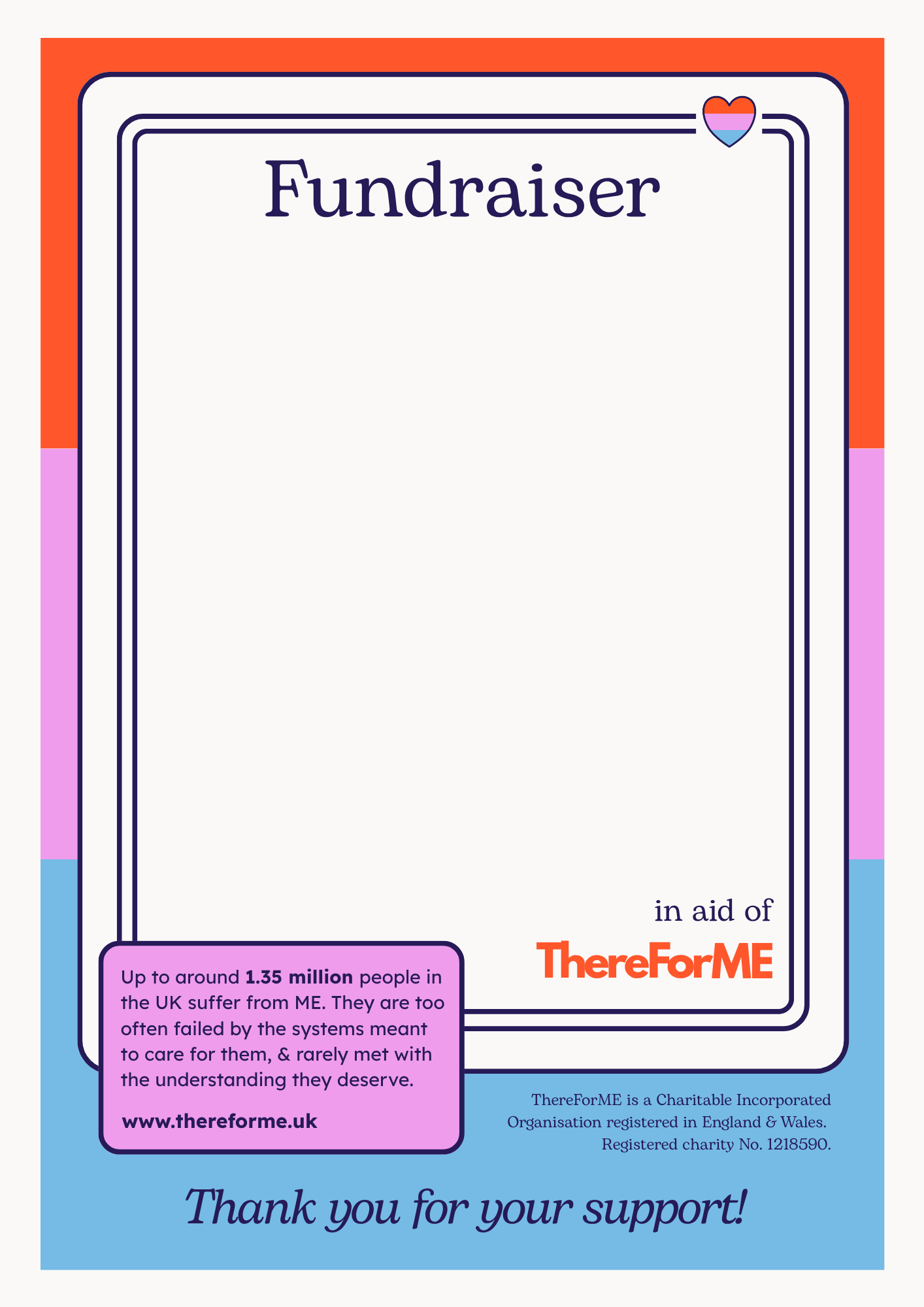 poster to use when fundraising for ThereForME. There is a big blank space in the middle for people to add their own details. It also says "Fundraiser...in aid of ThereForME" and "Up to around 1.35 million peple in the UK suffer from ME> They are too often failed by the sustems meant to care for them, & rarely met with the understanding they deserve. www.thereforme.uk Thank you for your support."