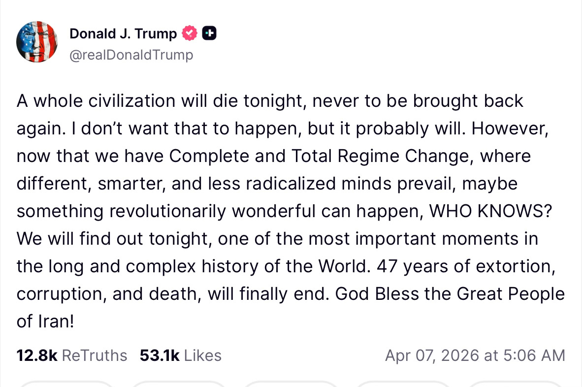 Truth Social Post. A whole civilization will die tonight, never to be brought back again. I don’t want that to happen, but it probably will. However, now that we have Complete and Total Regime Change, where different, smarter, and less radicalized minds prevail, maybe something revolutionarily wonderful can happen, WHO KNOWS? We will find out tonight, one of the most important moments in the long and complex history of the World. 47 years of extortion, corruption, and death, will finally end. God Bless the Great People of Iran!