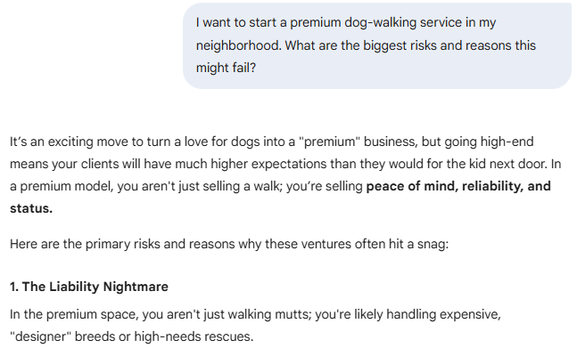 You said I want to start a premium dog-walking service in my neighborhood. What are the biggest risks and reasons this might fail?  Gemini said It’s an exciting move to turn a love for dogs into a "premium" business, but going high-end means your clients will have much higher expectations than they would for the kid next door. In a premium model, you aren't just selling a walk; you’re selling peace of mind, reliability, and status.  Here are the primary risks and reasons why these ventures often hit a snag:  1. The Liability Nightmare In the premium space, you aren't just walking mutts; you're likely handling expensive, "designer" breeds or high-needs rescues.