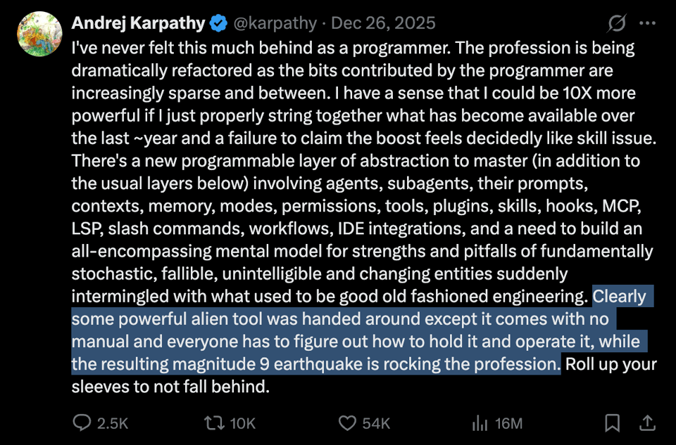 Andrej Karpathy tweets "I've never felt this much behind as a programmer... Some powerful alien tool was handed around except it comes with no manual and everyone has to figure out how to hold it and operate it, while the resulting magnitude 9 earthquake is rocking the profession." Andrej Karpathy tweets "I've never felt this much behind as a programmer... Some powerful alien tool was handed around except it comes with no manual and everyone has to figure out how to hold it and operate it, while the resulting magnitude 9 earthquake is rocking the profession."