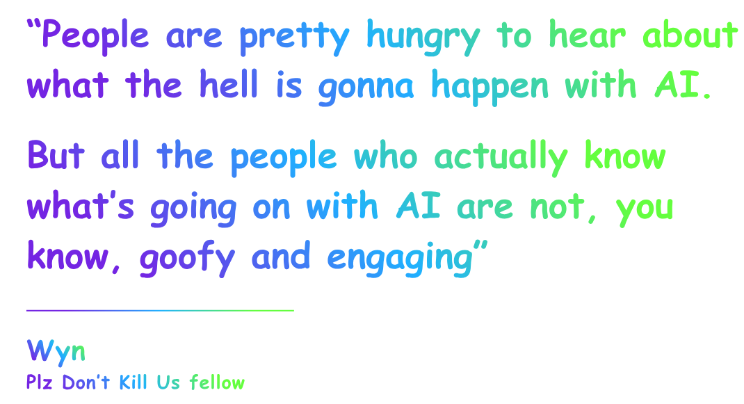 The quote from Wyn, a Plz Don’t Kill Us fellow, says: “People are pretty hungry to hear about what the hell is gonna happen with AI,” he told me. “But all the people who actually know what’s going on with AI are not, you know, goofy and engaging. So this is sort of filling a gap there.” The quote from Wyn, a Plz Don’t Kill Us fellow, says: “People are pretty hungry to hear about what the hell is gonna happen with AI,” he told me. “But all the people who actually know what’s going on with AI are not, you know, goofy and engaging. So this is sort of filling a gap there.”