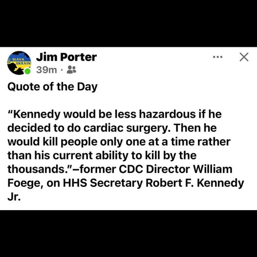 May be an image of hospital and text that says 'SLAVA Jim Porter UKRAIN 39m Quote of the Day X "Kennedy would be less hazardous if he decided to do cardiac surgery. Then he would kill people only one at a time rather than his current ability to kill by the thousands. "-former CDC Director William Foege, on HHS Secretary Robert F. Kennedy Jr.'